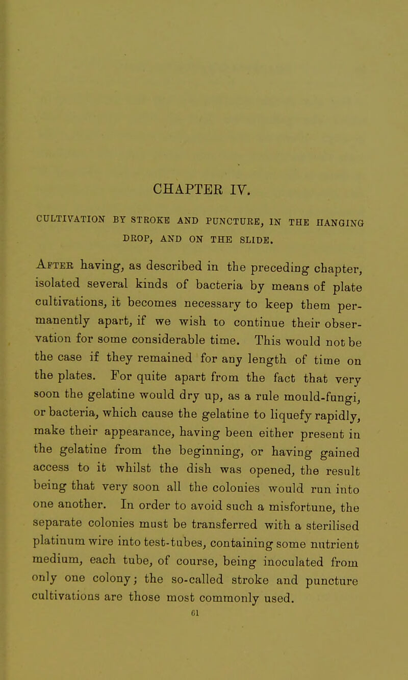 CHAPTER IV. CULTIVATION BY STROKE AND PUNCTURE, IN THE UANQING DROP, AND ON THE SLIDE. After having, as described in the preceding chapter, isolated several kinds of bacteria by means of plate cultivations, it becomes necessary to keep them per- manently apart, if we wish to continue their obser- vation for some considerable time. This would not be the case if they remained for any length of time on the plates. For quite apart from the fact that very soon the gelatine would dry up, as a rule mould-fungi, or bacteria, which cause the gelatine to liquefy rapidly, make their appearance, having been either present in the gelatine from the beginning, or having gained access to it whilst the dish was opened, the result being that very soon all the colonies would run into one another. In order to avoid such a misfortune, the separate colonies must be transferred with a sterilised platinum wire into test-tubes, containing some nutrient medium, each tube, of course, being inoculated from only one colony; the so-called stroke and puncture cultivations are those most commonly used.