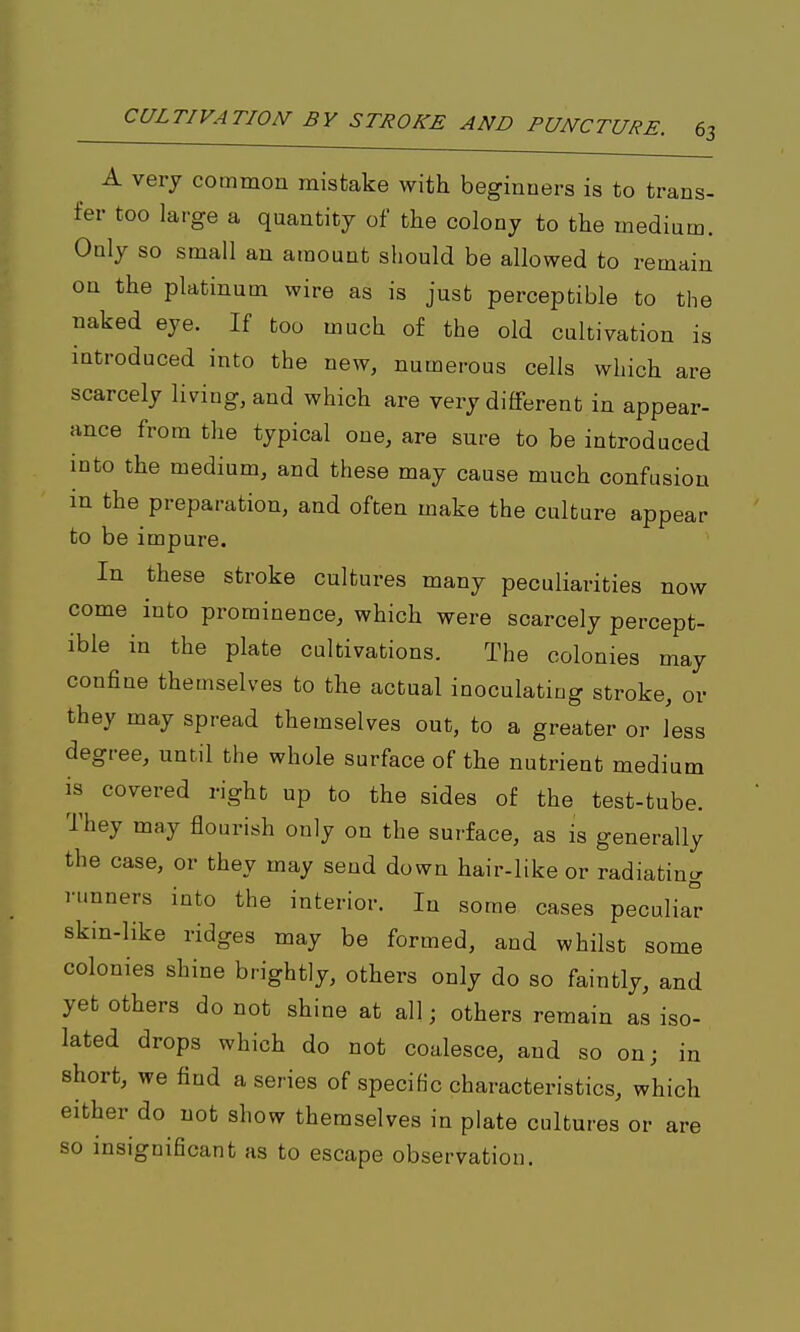 A very commou mistake with beginners is to trans- fer too large a quantity of the colony to the medium. Only so small an amount should be allowed to remain on the platinum wire as is just perceptible to the naked eye. If too much of the old cultivation is introduced into the new, numerous cells which are scarcely living, and which are very different in appear- ance from the typical one, are sure to be introduced into the medium, and these may cause much confusion m the preparation, and often make the culture appear to be impure. In these stroke cultures many peculiarities now come into prominence, which were scarcely percept- ible in the plate cultivations. The colonies may confine themselves to the actual inoculating stroke, or they may spread themselves out, to a greater or less degree, until the whole surface of the nutrient medium is covered right up to the sides of the test-tube. They may flourish only on the surface, as is generally the case, or they may send down hair-like or radiating nmners into the interior. In some cases peculiar skin-like ridges may be formed, and whilst some colonies shine brightly, others only do so faintly, and yet others do not shine at all; others remain as iso- lated drops which do not coalesce, and so on; in short, we find a series of specific characteristics, which either do not show themselves in plate cultures or are so insignificant as to escape observation.