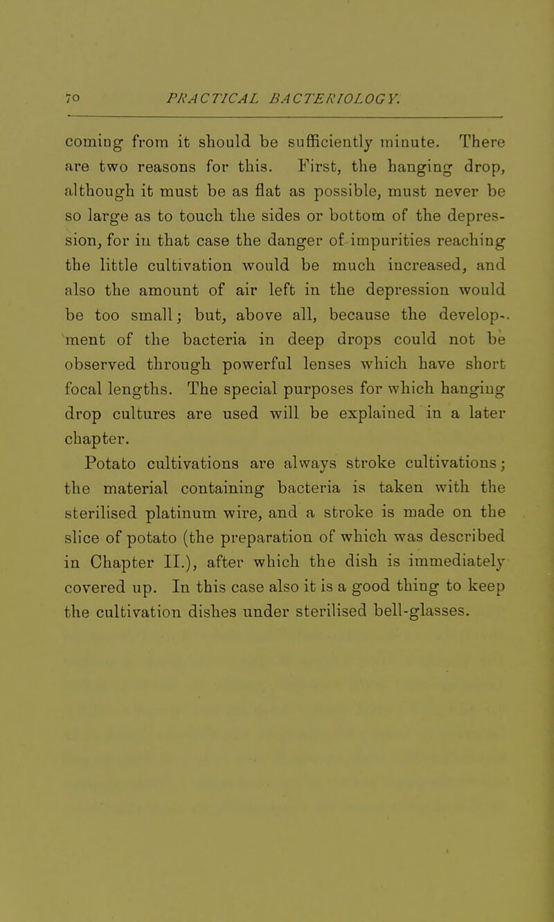 coming from it should be sufficiently minute. There are two reasons for this. First, the hanging drop, although it must be as flat as possible, must never be so large as to touch the sides or bottom of the depres- sion, for in that case the danger of impurities reaching the little cultivation would be much increased, and also the amount of air left in the depression would be too small; but, above all, because the develop-, 'ment of the bacteria in deep drops could not be observed through powerful lenses which have short focal lengths. The special purposes for which hanging drop cultures are used will be explained in a later chapter. Potato cultivations are always stroke cultivations; the material containing bacteria is taken with the sterilised platinum wire, and a stroke is made on the slice of potato (the preparation of which was described in Chapter II.), after which the dish is immediately covered up. In this case also it is a good thing to keep the cultivation dishes under sterilised bell-glasses.