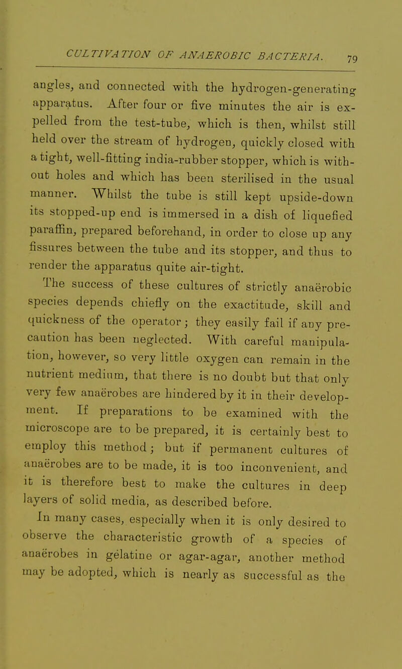 angles, and connected with the hydi-ogen-generating apparatus. After four or five minutes the air is ex- pelled from the test-tube, which is then, whilst still held over the stream of hydrogen, quickly closed with a tight, well-fitting india-rubber stopper, which is with- out holes and which has beeti sterilised in the usual manner. Whilst the tube is still kept upside-down Its stopped-up end is immersed in a dish of liquefied paraffin, prepared beforehand, in order to close up any fissures between the tube and its stopper, and thus to render the apparatus quite air-tight. The success of these cultures of strictly anaerobic species depends chiefly on the exactitude, skill and quickness of the operator ; they easily fail if any pre- caution has been neglected. With careful manipula- tion, however, so very little oxygen can remain in the nutrient medium, that there is no doubt but that only very few anaerobes are hindered by it in their develop- ment. If preparations to be examined with the microscope are to be prepared, it is certainly best to employ this method; but if permanent cultures of anaerobes are to be made, it is too inconvenient, and It is therefore best to make the cultures in deep layers of solid media, as described before. In many cases, especially when it is only desired to observe the characteristic growth of a species of anaerobes in gelatine or agar-agar, another method may be adopted, which is nearly as successful as the