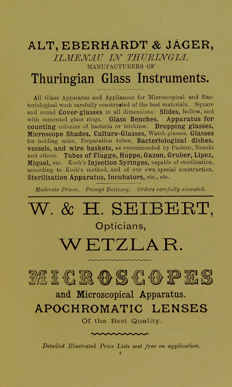 ALT, EBERHARDT & JAGER, ILMEJYAU IJV TEUBIJVGIA. MANUFACTUEEES OF Thuringian Glass Instruments. All Glass Apparatus and Appliances for Microscopical and Bac- teriological work carefully construeted of the best materials. Square and round COVeF-glaSSeS in all dimensions. Slides, hollow, and with cemented glass rings. Glass Benches. Apparatus for counting colonies of bacteria or trichinae. Dropping glaSSCS, Microscope Shades, Culture-Glasses, Watch-glasses, Glasses for holding mice, Preparation tubes. Bacteriological disheS, vessels, and wire baskets, as recommended by Pasteur, Nencki and others. Tubes of Flugge, Hiippe, Gazon, Gruber, Lipez, Miquel, etc. Koch's Injection Syringes, capable of sterilisation, according to Koch's method, and of our own special construction, Sterilisation Apparatus, Incubators, etc., etc. Moderate Prices. Prompt Delivery. Orders carefally executed. W. & H. SEIBERT, Opticians, WETZLAR. and Microscopical Apparatus. APOCHROMATIC LENSES Of the Best Quality. Detailed Illustrated Price Lists sent free on application.