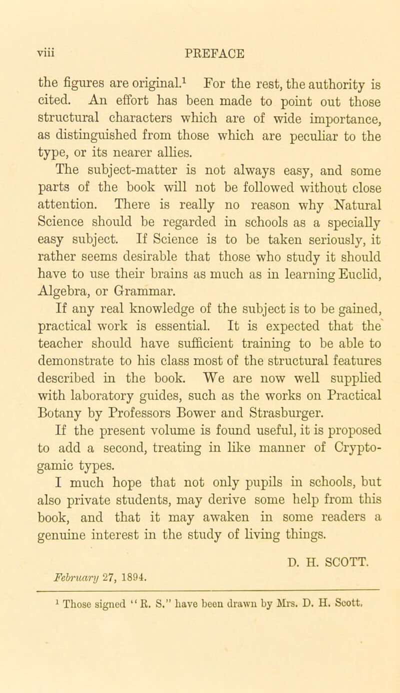 the figures are original.1 For the rest, the authority is cited. An effort has been made to point out those structural characters which are of wide importance, as distinguished from those which are peculiar to the type, or its nearer allies. The subject-matter is not always easy, and some parts of the book will not be followed without close attention. There is really no reason why Natural Science should be regarded in schools as a specially easy subject. If Science is to be taken seriously, it rather seems desirable that those who study it should have to use their brains as much as in learning Euclid, Algebra, or Grammar. If any real knowledge of the subject is to be gained, practical work is essential. It is expected that the teacher should have sufficient training to be able to demonstrate to his class most of the structural features described in the book. We are now well supplied with laboratory guides, such as the works on Practical Botany by Professors Bower and Strasburger. If the present volume is found useful, it is proposed to add a second, treating in like manner of Crypto- gamic types. I much hope that not only pupils in schools, but also private students, may derive some help from this book, and that it may awaken in some readers a genuine interest in the study of living things. D. H. SCOTT. February 27, 1894. 1 Those signed “ R. S.” have been drawn by Mrs. D. H. Scott.