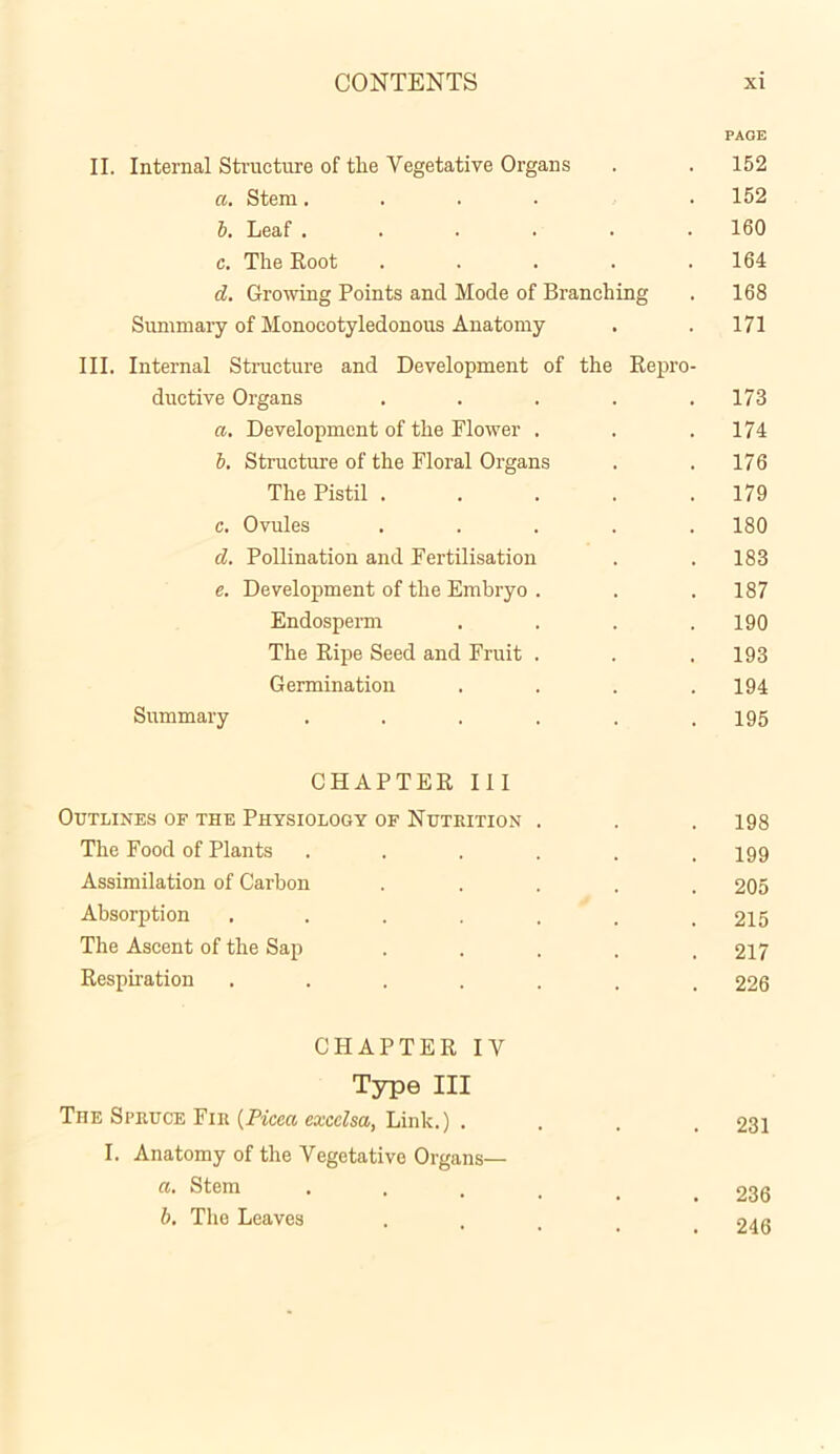 PAGE II. Internal Structure of the Vegetative Organs . . 152 a. Stem.... . 152 b. Leaf 160 c. The Root ..... 164 d. Growing Points and Mode of Branching . 168 Summary of Monocotyledonous Anatomy . . 171 III. Internal Structure and Development of the Repro- ductive Organs . . . . .173 a. Development of the Flower . . .174 b. Structure of the Floral Organs . .176 The Pistil ..... 179 c. Ovules ..... 180 d. Pollination and Fertilisation . . 183 e. Development of the Embryo . . . 187 Endosperm . . . .190 The Ripe Seed and Fruit . . . 193 Germination . . . .194 Summary . . . . . .195 CHAPTER III Outlines of the Physiology of Nutrition . . . 198 The Food of Plants ...... 199 Assimilation of Carbon ..... 205 Absorption ....... 215 The Ascent of the Sap ..... 217 Respiration ....... 226 CHAPTER IV Type III The Spruce Fir (Picca excclsa, Link.) . . . .231 I. Anatomy of the Vegetative Organs— a. Stem . 233 b. The Leaves .... 246