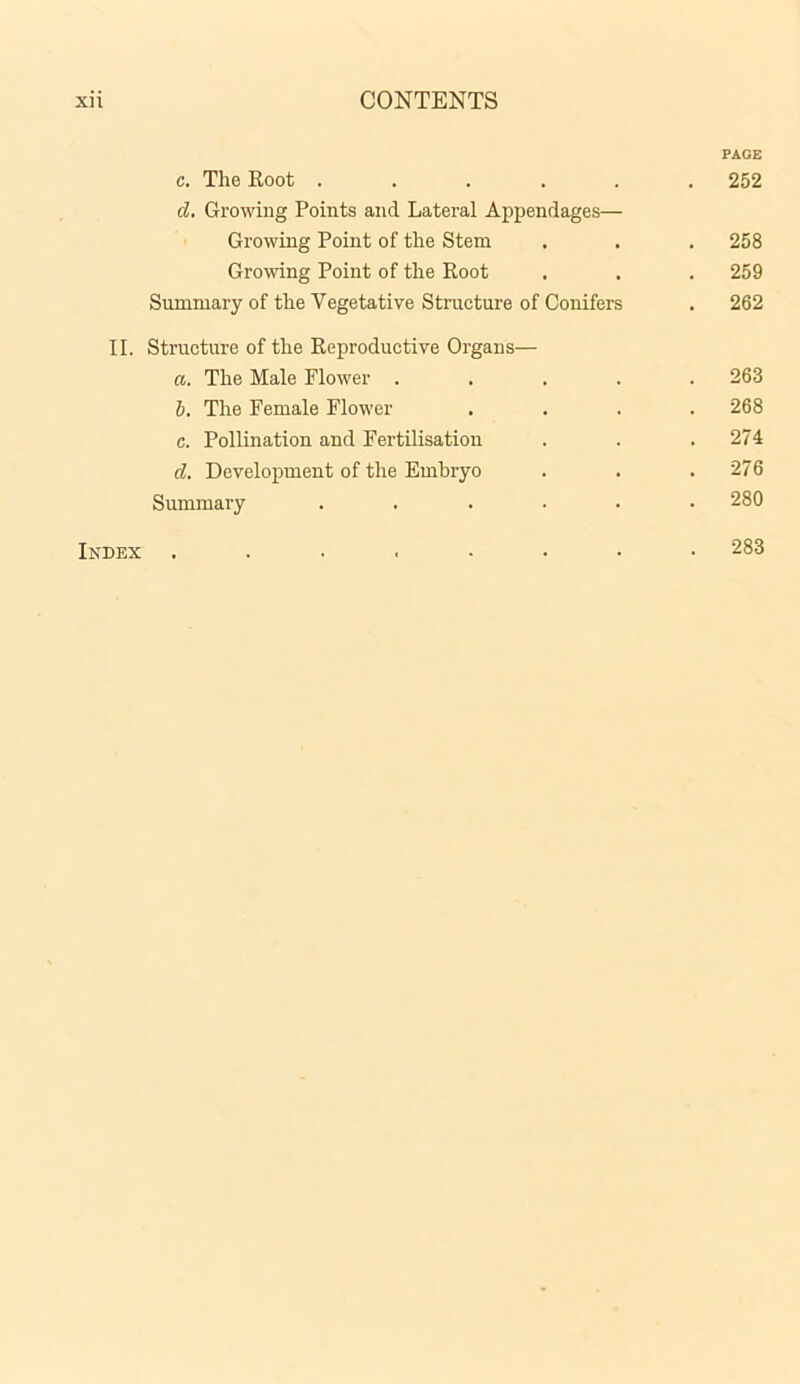 PAGE c. The Root ...... 252 d. Growing Points and Lateral Appendages— Growing Point of the Stem . . . 258 Growing Point of the Root . . . 259 Summary of the Vegetative Structure of Conifers . 262 II. Structure of the Reproductive Organs— a. The Male Flower ..... 263 b. The Female Flower .... 268 c. Pollination and Fertilisation . . .274 d. Development of the Embryo . . .276 Summary ...... 280 Index ........ 283