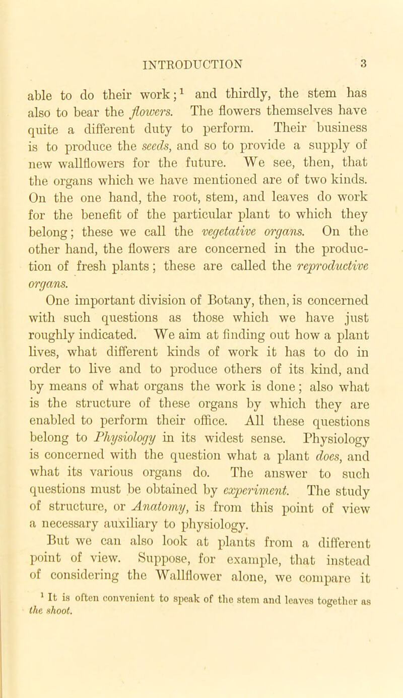 able to do their work;1 and thirdly, the stem has also to bear the flowers. The flowers themselves have quite a different duty to perform. Their business is to produce the seeds, and so to provide a supply of new wallflowers for the future. We see, then, that the organs which we have mentioned are of two kinds. On the one hand, the root, stem, and leaves do work for the benefit of the particular plant to which they belong; these we call the vegetative organs. On the other hand, the flowers are concerned in the produc- tion of fresh plants; these are called the reproductive organs. One important division of Botany, then, is concerned with such questions as those which we have just roughly indicated. We aim at finding out how a plant lives, what different kinds of work it has to do in order to live and to produce others of its kind, and by means of what organs the work is done; also what is the structure of these organs by which they are enabled to perform their office. All these questions belong to Physiology in its widest sense. Physiology is concerned with the question what a plant docs, and what its various organs do. The answer to such questions must be obtained by experiment. The study of structure, or Anatomy, is from this point of view a necessary auxiliary to physiology. But we can also look at plants from a different point of view. Suppose, for example, that instead of considering the Wallflower alone, we compare it 1 It is often convenient to speak of the stem and leaves together as the shoot.