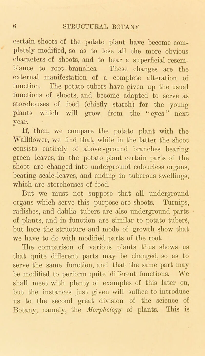 certain shoots of the potato plant have become com- pletely modified, so as to lose all the more obvious characters of shoots, and to bear a superficial resem- blance to root - branches. These changes are the external manifestation of a complete alteration of function. The potato tubers have given up the usual functions of shoots, and become adapted to serve as storehouses of food (chiefly starch) for the young plants which will grow from the “ eyes ” next year. If, then, we compare the potato plant with the Wallflower, we find that, while in the latter the shoot consists entirely of above-ground branches bearing green leaves, in the potato plant certain parts of the shoot are changed into underground colourless organs, bearing scale-leaves, and ending in tuberous swellings, which are storehouses of food. But we must not suppose that all underground organs which serve this purpose are shoots. Turnips, radishes, and dahlia tubers are also underground parts of plants, and in function are similar to potato tubers, but here the structure and mode of growth show that we have to do with modified parts of the root. The comparison of various plants thus shows us that quite different parts may be changed, so as to serve the same function, and that the same part may be modified to perform quite different functions. We shall meet with plenty of examples of this later on, but the instances just given will suffice to introduce us to the second great division of the science of Botany, namely, the Morphology of plants. This is