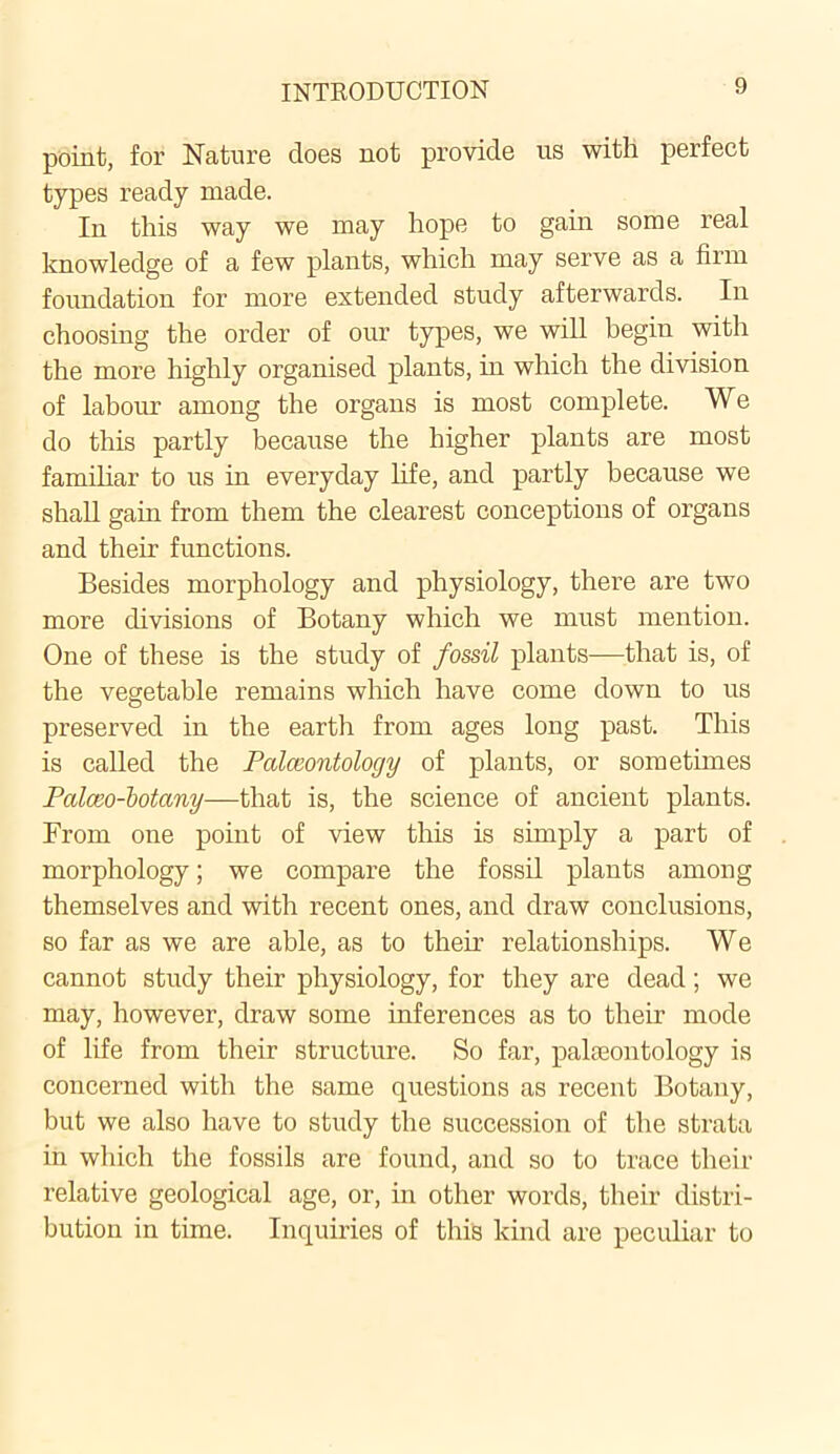 point, for Nature does not provide us with perfect types ready made. In this way we may hope to gain some real knowledge of a few plants, which may serve as a firm foundation for more extended study afterwards. In choosing the order of our types, we will begin with the more highly organised plants, in which the division of labour among the organs is most complete. We do this partly because the higher plants are most familiar to us in everyday life, and partly because we shall gain from them the clearest conceptions of organs and their functions. Besides morphology and physiology, there are two more divisions of Botany which we must mention. One of these is the study of fossil plants—that is, of the vegetable remains which have come down to us preserved in the earth from ages long past. This is called the Palaeontology of plants, or sometimes Palceo-botany—that is, the science of ancient plants. From one point of view this is simply a part of morphology; we compare the fossil plants among themselves and with recent ones, and draw conclusions, so far as we are able, as to their relationships. We cannot study their physiology, for they are dead; we may, however, draw some inferences as to their mode of life from their structure. So far, palaeontology is concerned with the same questions as recent Botany, but we also have to study the succession of the strata in which the fossils are found, and so to trace their relative geological age, or, in other words, their distri- bution in time. Inquiries of this kind are peculiar to