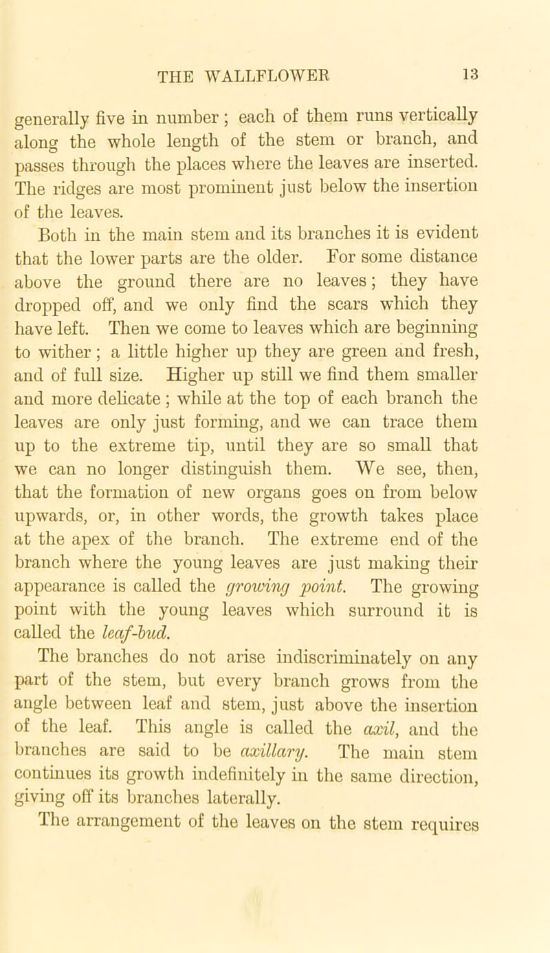 generally five in number; each of them runs vertically along the whole length of the stem or branch, and passes through the places where the leaves are inserted. The ridges are most prominent just below the insertion of the leaves. Both in the main stem and its branches it is evident that the lower parts are the older. For some distance above the ground there are no leaves; they have dropped off, and we only find the scars which they have left. Then we come to leaves which are beginning to wither ; a little higher up they are green and fresh, and of full size. Higher up still we find them smaller and more delicate; while at the top of each branch the leaves are only just forming, and we can trace them up to the extreme tip, until they are so small that we can no longer distinguish them. We see, then, that the fonnation of new organs goes on from below upwards, or, in other words, the growth takes place at the apex of the branch. The extreme end of the branch where the young leaves are just making their appearance is called the growing point. The growing point with the young leaves which surround it is called the leaf-hud. The branches do not arise indiscriminately on any part of the stem, but every branch grows from the angle between leaf and stem, just above the insertion of the leaf. This angle is called the axil, and the branches are said to be axillary. The main stem continues its growth indefinitely in the same direction, giving off its branches laterally. The arrangement of the leaves on the stem requires