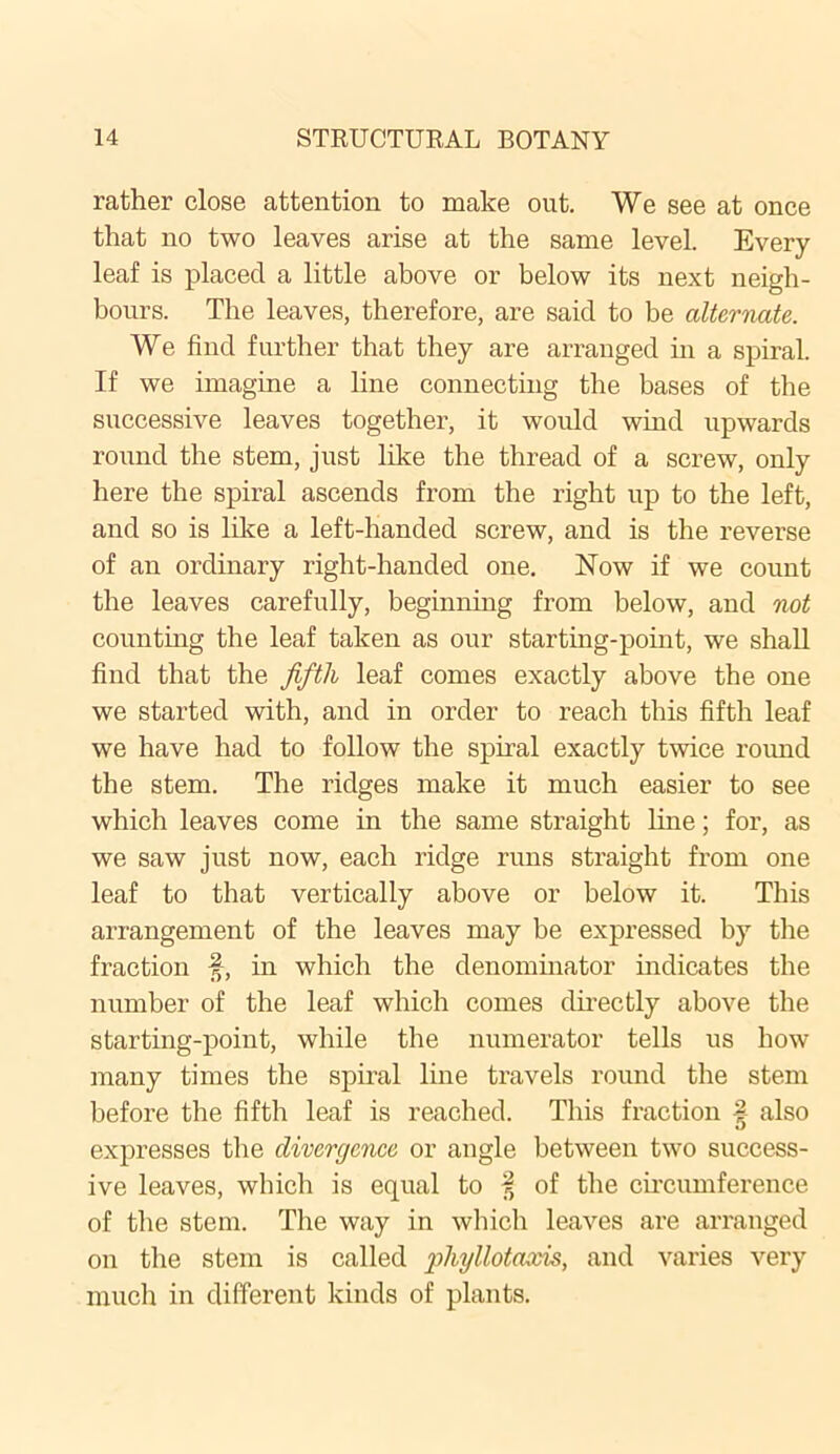 rather close attention to make out. We see at once that no two leaves arise at the same level. Every leaf is placed a little above or below its next neigh- bours. The leaves, therefore, are said to be alternate. We find further that they are arranged in a spiral. If we imagine a line connecting the bases of the successive leaves together, it would wind upwards round the stem, just like the thread of a screw, only here the spiral ascends from the right up to the left, and so is like a left-handed screw, and is the reverse of an ordinary right-handed one. Now if we count the leaves carefully, beginning from below, and not counting the leaf taken as our starting-point, we shall find that the fifth leaf comes exactly above the one we started with, and in order to reach this fifth leaf we have had to follow the spiral exactly twice round the stem. The ridges make it much easier to see which leaves come in the same straight line; for, as we saw just now, each ridge runs straight from one leaf to that vertically above or below it. This arrangement of the leaves may be expressed by the fraction §, in which the denominator indicates the number of the leaf which comes directly above the starting-point, while the numerator tells us how many times the spiral line travels round the stem before the fifth leaf is reached. This fraction | also expresses the divergence or angle between two success- ive leaves, which is equal to f of the circumference of the stem. The way in which leaves are arranged on the stem is called pliyllotaxis, and varies very much in different kinds of plants.
