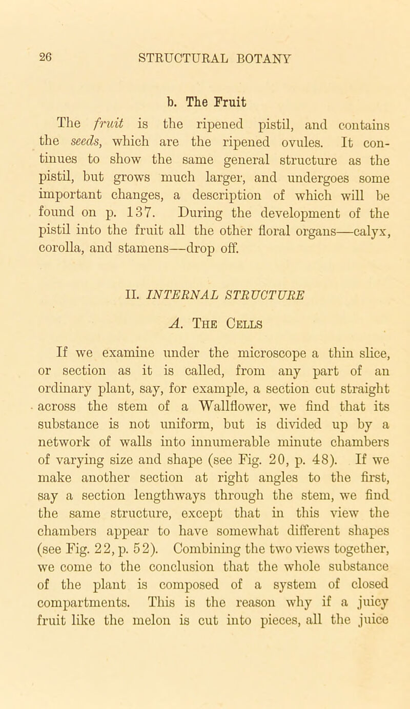 b. The Fruit The fruit is the ripened pistil, and contains the seeds, which are the ripened ovules. It con- tinues to show the same general structure as the pistil, but grows much larger, and undergoes some important changes, a description of which will be found on p. 137. During the development of the pistil into the fruit all the other floral organs—calyx, corolla, and stamens—drop off. II. INTERNAL STRUCTURE A. The Cells If we examine under the microscope a thin slice, or section as it is called, from any part of an ordinary plant, say, for example, a section cut straight across the stem of a Wallflower, we find that its substance is not uniform, but is divided up by a network of walls into innumerable minute chambers of varying size and shape (see Fig. 20, p. 48). If we make another section at right angles to the first, say a section lengthways through the stem, we find the same structure, except that in this view the chambers appear to have somewhat different shapes (see Fig. 22, p. 52). Combining the two views together, we come to the conclusion that the whole substance of the plant is composed of a system of closed compartments. This is the reason why if a juicy fruit like the melon is cut into pieces, all the juice