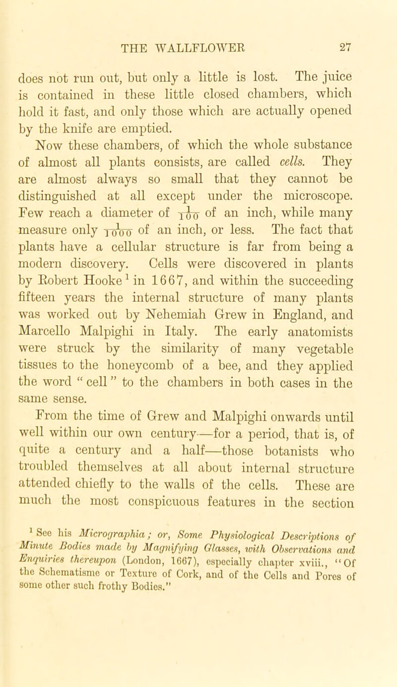 does not run out, but only a little is lost. The juice is contained in these little closed chambers, which hold it fast, and only those which are actually opened by the knife are emptied. Now these chambers, of which the whole substance of almost all plants consists, are called cells. They are almost always so small that they cannot be distinguished at all except under the microscope. Few reach a diameter of yjyy of an inch, while many measure only yoVo of an inch, or less. The fact that plants have a cellular structure is far from being a modern discovery. Cells were discovered in plants by Eobert Hooke1 in 1667, and within the succeeding fifteen years the internal structure of many plants was worked out by Nehemiah Grew in England, and Marcello Malpighi in Italy. The early anatomists were struck by the similarity of many vegetable tissues to the honeycomb of a bee, and they applied the word “ cell ” to the chambers in both cases in the same sense. From the time of Grew and Malpighi onwards until well within our own century—for a period, that is, of quite a century and a half—those botanists who troubled themselves at all about internal structure attended chiefly to the walls of the cells. These are much the most conspicuous features in the section See his Micrographia ; or, Some. Physiological Descriptions of Minute Bodies made by Magnifying Glasses, with Observations and Enquiries thereupon (London, 1667), especially chapter xviii., “Of the Schematismc or Texture of Cork, and of the Cells and Pores of some other such frothy Bodies.”