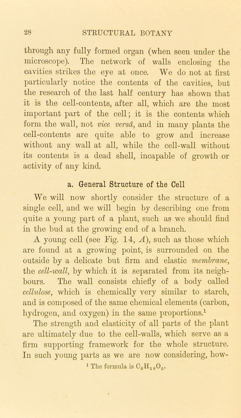 through any fully formed organ (when seen under the microscope). The network of walls enclosing the cavities strikes the eye at once. We do not at first particularly notice the contents of the cavities, but the research of the last half century has shown that it is the cell-contents, after all, which are the most important part of the cell; it is the contents which form the wall, not vice versd, and in many plants the cell-contents are quite able to grow and increase without any wall at all, while the cell-wall without its contents is a dead shell, incapable of growth or activity of any kind. a. General Structure of the Cell We will now shortly consider the structure of a single cell, and we will begin by describing one from quite a young part of a plant, such as we should find in the bud at the growing end of a branch. A young cell (see Fig. 14, A), such as those which are found at a growing point, is surrounded on the outside by a delicate but firm and elastic membrane, the cell-wall, by which it is separated from its neigh- bours. The wall consists chiefly of a body called cellulose, which is chemically very similar to starch, and is composed of the same chemical elements (carbon, hydrogen, and oxygen) in the same proportions.1 The strength and elasticity of all parts of the plant are ultimately due to the cell-walls, which serve as a firm supporting framework for the whole structure. In such young parts as we are now considering, how- 1 The formula is CflH10O5.