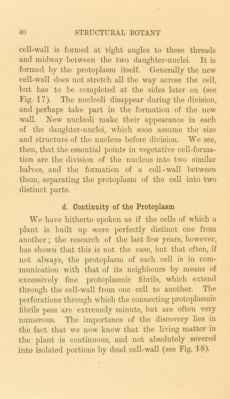 cell-wall is formed at right angles to these threads and midway between the two daughter-nuclei. It is formed by the protoplasm itself. Generally the new cell-wall does not stretch all the way across the cell, but has to be completed at the sides later on (see Fig. 17). The nucleoli disappear during the division, and perhaps take part in the formation of the new wall. New nucleoli make their appearance in each of the daughter-nuclei, which soon assume the size and structure of the nucleus before division. We see, then, that the essential points in vegetative cell-forma- tion are the division of the nucleus into two similar halves, and the formation of a cell-wall between them, separating the protoplasm of the cell into two distinct parts. d. Continuity of the Protoplasm We have hitherto spoken as if the cells of which a plant is built up were perfectly distinct one from another; the research of the last few years, however, has shown that this is not the case, but that often, if not always, the protoplasm of each cell is in com- munication with that of its neighbours by means of excessively fine protoplasmic fibrils, which extend through the cell-wall from one cell to another. The perforations through which the connecting protoplasmic fibrils pass are extremely minute, but are often very numerous. The importance of the discovery lies in the fact that we now know that the living matter in the plant is continuous, and not absolutely severed into isolated portions by dead cell-wall (see Fig. 18).