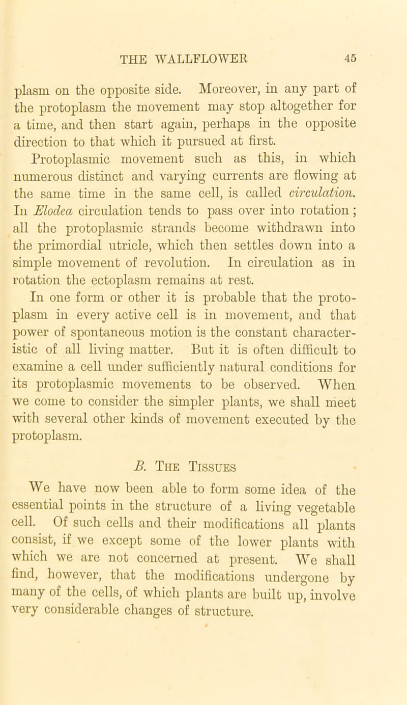 plasm on the opposite side. Moreover, in any part of the protoplasm the movement may stop altogether for a time, and then start again, perhaps hi the opposite direction to that which it pursued at first. Protoplasmic movement such as this, in which numerous distinct and varying currents are flowing at the same time in the same cell, is called circulation. In Elodca circulation tends to pass over into rotation; all the protoplasmic strands become withdrawn into the primordial utricle, which then settles down into a simple movement of revolution. In circulation as in rotation the ectoplasm remains at rest. In one form or other it is probable that the proto- plasm in every active cell is in movement, and that power of spontaneous motion is the constant character- istic of all living matter. But it is often difficult to examine a cell under sufficiently natural conditions for its protoplasmic movements to be observed. When we come to consider the simpler plants, we shall meet with several other kinds of movement executed by the protoplasm. B. The Tissues We have now been able to form some idea of the essential points in the structure of a living vegetable cell. Of such cells and their modifications all plants consist, if we except some of the lower plants with which we are not concerned at present. We shall find, however, that the modifications undergone by many of the cells, of which plants are built up, involve very considerable changes of structure.