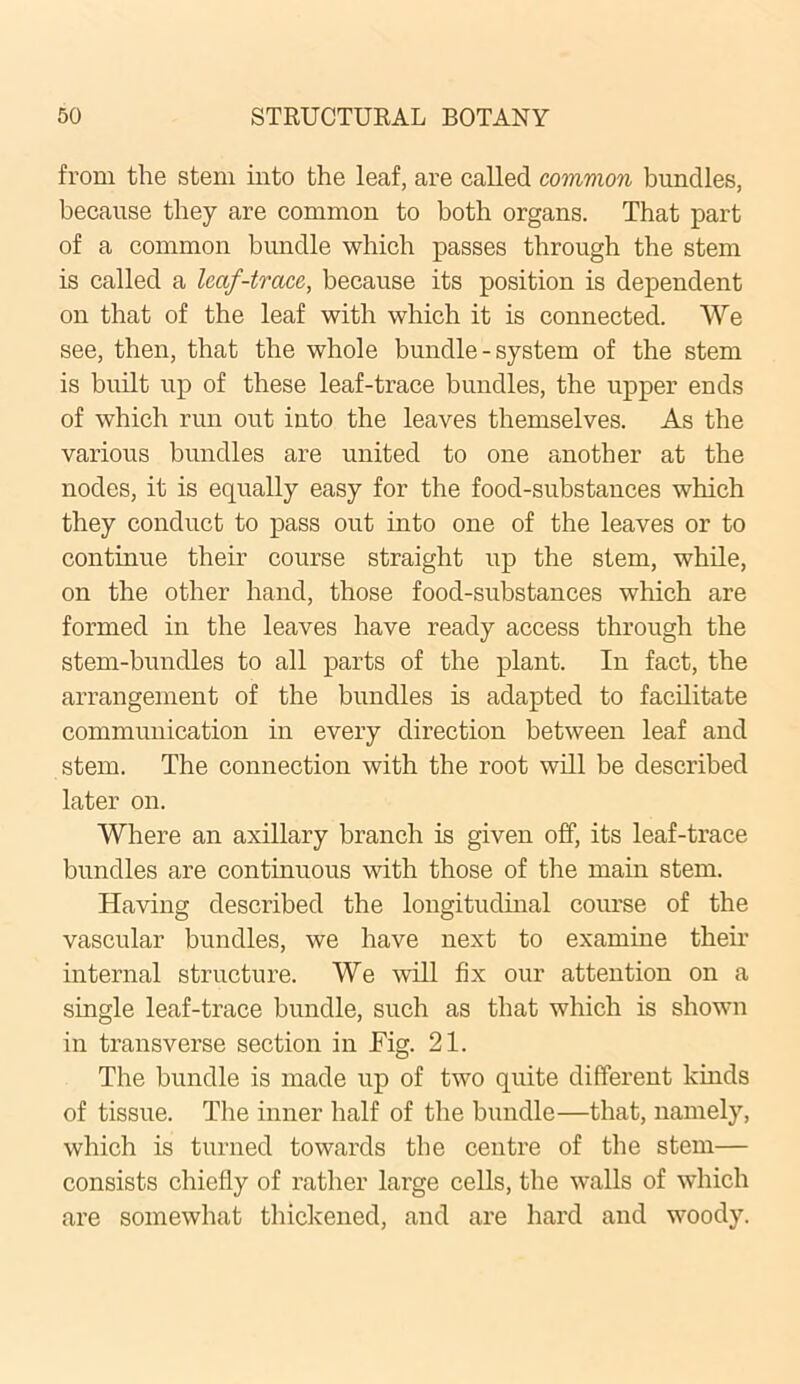 from the stem into the leaf, are called common bundles, because they are common to both organs. That part of a common bundle which passes through the stem is called a leaf-trace, because its position is dependent on that of the leaf with which it is connected. We see, then, that the whole bundle - system of the stem is built up of these leaf-trace bundles, the upper ends of which run out into the leaves themselves. As the various bundles are united to one another at the nodes, it is equally easy for the food-substances which they conduct to pass out into one of the leaves or to continue their course straight up the stem, while, on the other hand, those food-substances which are formed in the leaves have ready access through the stem-bundles to all parts of the plant. In fact, the arrangement of the bundles is adapted to facilitate communication in every direction between leaf and stem. The connection with the root will be described later on. Where an axillary branch is given off, its leaf-trace bundles are continuous with those of the main stem. Having described the longitudinal course of the vascular bundles, we have next to examine their internal structure. We will fix our attention on a single leaf-trace bundle, such as that which is shown in transverse section in Fig. 21. The bundle is made up of two quite different kinds of tissue. The inner half of the bundle—that, namely, which is turned towards the centre of the stem— consists chiefly of rather large cells, the walls of which are somewhat thickened, and are hard and woody.