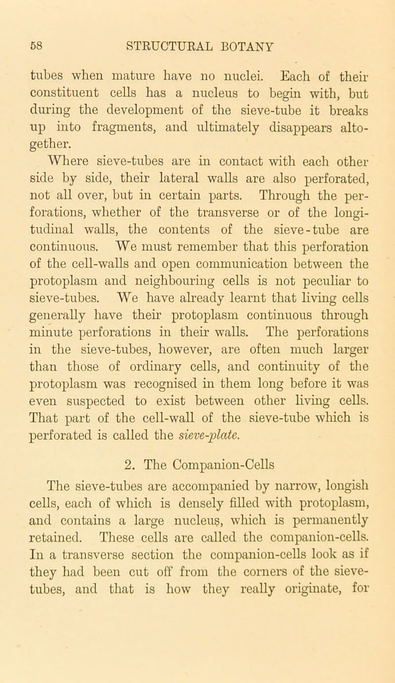 tubes when mature have no nuclei. Each of their constituent cells has a nucleus to begin with, but during the development of the sieve-tube it breaks up into fragments, and ultimately disappears alto- gether. Where sieve-tubes are hi contact with each other side by side, their lateral walls are also perforated, not all over, but in certain parts. Through the per- forations, whether of the transverse or of the longi- tudinal walls, the contents of the sieve-tube are continuous. We must remember that this perforation of the cell-walls and open communication between the protoplasm and neighbouring cells is not peculiar to sieve-tubes. We have already learnt that living cells generally have then’ protoplasm continuous through minute perforations in their walls. The perforations in the sieve-tubes, however, are often much larger than those of ordinary cells, and continuity of the protoplasm was recognised in them long before it was even suspected to exist between other living cells. That part of the cell-wall of the sieve-tube which is perforated is called the sieve-plate. 2. The Companion-Cells The sieve-tubes are accompanied by narrow, longish cells, each of which is densely filled with protoplasm, and contains a large nucleus, which is permanently retained. These cells are called the companion-cells. In a transverse section the companion-cells look as if they had been cut off from the corners of the sieve- tubes, and that is how they really originate, for