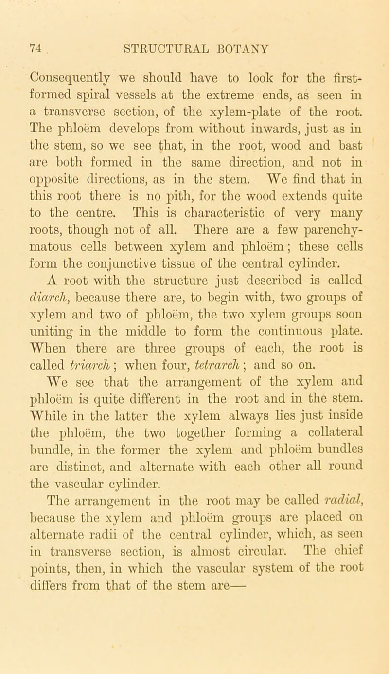 Consequently we should have to look for the first- formed spiral vessels at the extreme ends, as seen in a transverse section, of the xylem-plate of the root. The phloem develops from without inwards, just as in the stem, so we see that, in the root, wood and bast are both formed in the same direction, and not in opposite directions, as in the stem. We find that in this root there is no pith, for the wood extends quite to the centre. This is characteristic of very many roots, though not of all. There are a few parenchy- matous cells between xylem and phloem; these cells form the conjunctive tissue of the central cylinder. A root with the structure just described is called cliarch, because there are, to begin with, two groups of xylem and two of phloem, the two xylem groups soon uniting in the middle to form the continuous plate. When there are three groups of each, the root is called triarcli; when four, tetrarch; and so on. We see that the arrangement of the xylem and phloem is quite different in the root and in the stem. While in the latter the xylem always lies just inside the phloem, the two together forming a collateral bundle, in the former the xylem and phloem bundles are distinct, and alternate with each other all round the vascular cylinder. The arrangement in the root may be called radial, because the xylem and phloem groups are placed on alternate radii of the central cylinder, which, as seen in transverse section, is almost circular. The chief points, then, in which the vascular system of the root differs from that of the stem are—