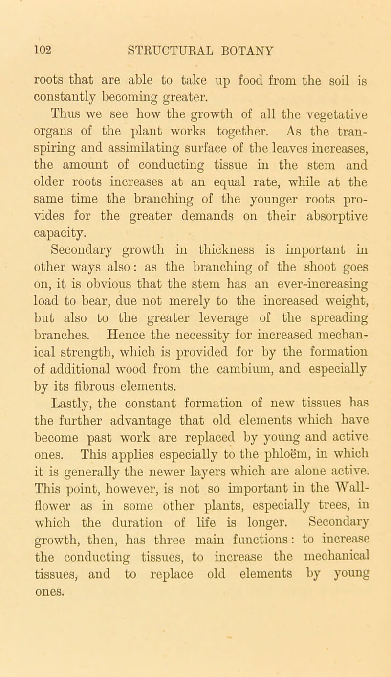 roots that are able to take up food from the soil is constantly becoming greater. Thus we see how the growth of all the vegetative organs of the plant works together. As the tran- spiring and assimilating surface of the leaves increases, the amount of conducting tissue in the stem and older roots increases at an equal rate, while at the same time the branching of the younger roots pro- vides for the greater demands on their absorptive capacity. Secondary growth in thickness is important in other ways also: as the branching of the shoot goes on, it is obvious that the stem has an ever-increasing load to bear, due not merely to the increased weight, but also to the greater leverage of the spreading branches. Hence the necessity for increased mechan- ical strength, which is provided for by the formation of additional wood from the cambium, and especially by its fibrous elements. Lastly, the constant formation of new tissues has the further advantage that old elements which have become past work are replaced by young and active ones. This applies especially to the phloem, in which it is generally the newer layers which are alone active. This point, however, is not so important in the Wall- flower as in some other plants, especially trees, in which the duration of life is longer. Secondary growth, then, has three main functions: to increase the conducting tissues, to increase the mechanical tissues, and to replace old elements by young ones.
