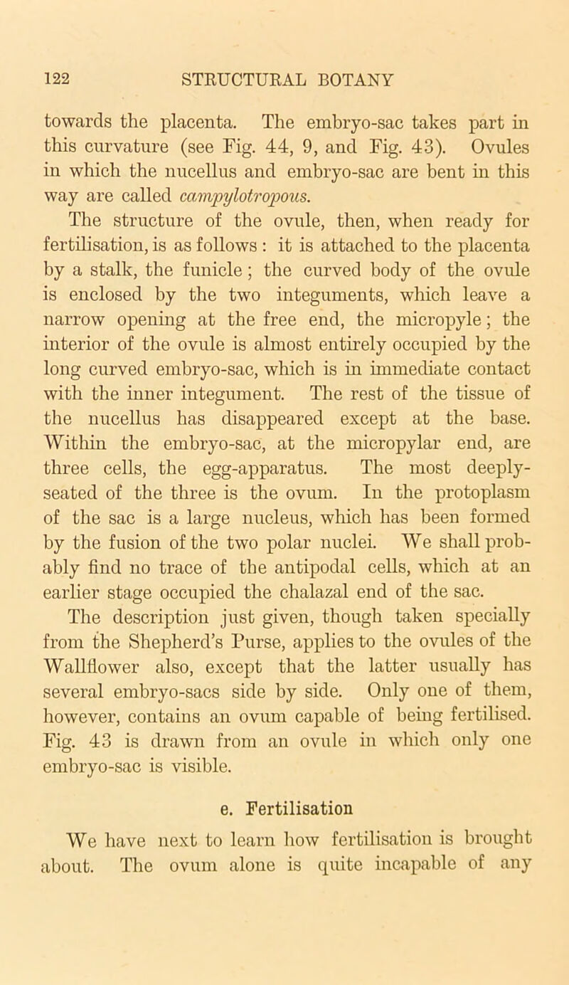 towards the placenta. The embryo-sac takes part in this curvature (see Fig. 44, 9, and Fig. 43). Ovules in which the nucellus and embryo-sac are bent in this way are called campylotropons. The structure of the ovule, then, when ready for fertilisation, is as follows : it is attached to the placenta by a stalk, the funicle; the curved body of the ovule is enclosed by the two integuments, which leave a narrow opening at the free end, the micropyle; the interior of the ovule is almost entirely occupied by the long curved embryo-sac, which is in immediate contact with the inner integument. The rest of the tissue of the nucellus has disappeared except at the base. Within the embryo-sac, at the micropylar end, are three cells, the egg-apparatus. The most deeply- seated of the three is the ovum. In the protoplasm of the sac is a large nucleus, which has been formed by the fusion of the two polar nuclei. We shall prob- ably find no trace of the antipodal cells, which at an earlier stage occupied the chalazal end of the sac. The description just given, though taken specially from the Shepherd’s Purse, applies to the ovules of the Wallflower also, except that the latter usually has several embryo-sacs side by side. Only one of them, however, contains an ovum capable of being fertilised. Fig. 43 is drawn from an ovule in which only one embryo-sac is visible. e. Fertilisation We have next to learn how fertilisation is brought about. The ovum alone is quite incapable of any