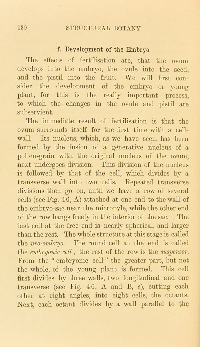 f. Development of the Embryo The effects of fertilisation are, that the ovum develops into the embryo, the ovule into the seed, and the pistil into the fruit. We will first con- sider the development of the embryo or young plant, for this is the really important process, to which the changes in the ovule and pistil are subservient. The immediate result of fertilisation is that the ovum surrounds itself for the first time with a cell- wall. Its nucleus, which, as we have seen, has been formed by the fusion of a generative nucleus of a pollen-grain with the original nucleus of the ovum, next undergoes division. This division of the nucleus is followed by that of the cell, which divides by a transverse wall into two cells. Repeated transverse divisions then go on, until we have a row of several cells (see Fig. 46, A) attached at one end to the wall of the embryo-sac near the micropyle, while the other end of the row hangs freely in the interior of the sac. The last cell at the free end is nearly spherical, and larger than the rest. The whole structure at this stage is called the pro-embryo. The round cell at the end is called the embryonic cell; the rest of the row is the suspcnsor. From the “ embryonic cell ” the greater part, but not the whole, of the young plant is formed. This cell first divides by three walls, two longitudinal and one transverse (see Fig. 46, A and B, c), cutting each other at right angles, into eight cells, the octants. Next, each octant divides by a wall parallel to the