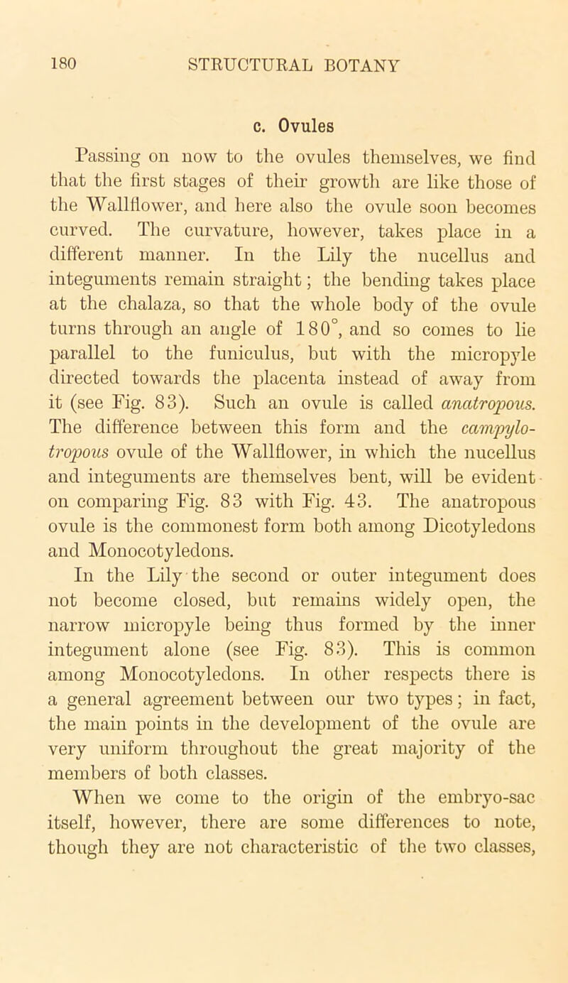c. Ovules Passing on now to the ovules themselves, we find that the first stages of their growth are like those of the Wallflower, and here also the ovule soon becomes curved. The curvature, however, takes place in a different manner. In the Lily the nucellus and integuments remain straight; the bending takes place at the chalaza, so that the whole body of the ovule turns through an angle of 180°, and so comes to lie parallel to the funiculus, but with the micropyle directed towards the placenta instead of away from it (see Fig. 83). Such an ovule is called anatropous. The difference between this form and the campylo- tropous ovule of the Wallflower, in which the nucellus and integuments are themselves bent, will be evident on comparing Fig. 83 with Fig. 43. The anatropous ovule is the commonest form both among Dicotyledons and Monocotyledons. In the Lily the second or outer integument does not become closed, but remains widely open, the narrow micropyle being thus formed by the inner integument alone (see Fig. 83). This is common among Monocotyledons. In other respects there is a general agreement between our two types; in fact, the main points in the development of the ovule are very uniform throughout the great majority of the members of both classes. When we come to the origin of the embryo-sac itself, however, there are some differences to note, though they are not characteristic of the two classes,