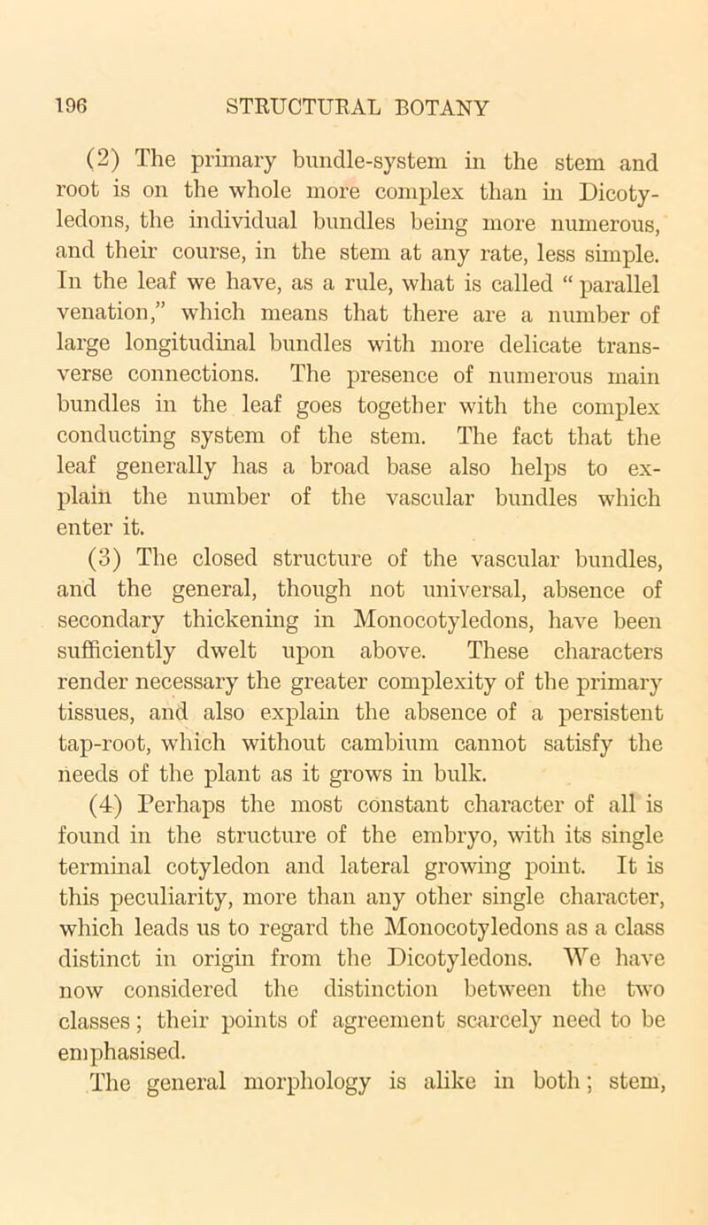 (2) The primary bundle-system in the stem and root is on the whole more complex than in Dicoty- ledons, the individual bundles being more numerous, and their course, in the stem at any rate, less simple. In the leaf we have, as a rule, what is called “ parallel venation,” which means that there are a number of large longitudinal bundles with more delicate trans- verse connections. The presence of numerous main bundles in the leaf goes together with the complex conducting system of the stem. The fact that the leaf generally has a broad base also helps to ex- plain the number of the vascular bundles which enter it. (3) The closed structure of the vascular bundles, and the general, though not universal, absence of secondary thickening in Monocotyledons, have been sufficiently dwelt upon above. These characters render necessary the greater complexity of the primary tissues, and also explain the absence of a persistent tap-root, which without cambium cannot satisfy the needs of the plant as it grows in bulk. (4) Perhaps the most constant character of all is found in the structure of the embryo, with its single terminal cotyledon and lateral growing point. It is this peculiarity, more than any other single character, which leads us to regard the Monocotyledons as a class distinct in origin from the Dicotyledons. We have now considered the distinction between the two classes; their points of agreement scarcely need to be emphasised. The general morphology is alike in both; stem,