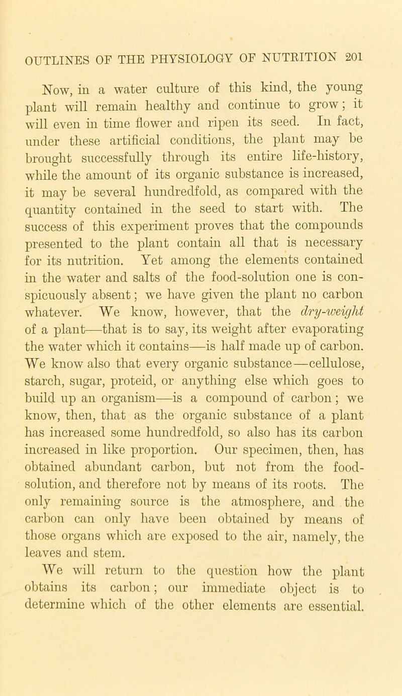 Now, in a water culture of this kind, the young plant will remain healthy and continue to grow; it will even in time flower and ripen its seed. In fact, under these artificial conditions, the plant may be brought successfully through its entire life-history, while the amount of its organic substance is increased, it may be several hundredfold, as compared with the quantity contained in the seed to start with. The success of this experiment proves that the compounds presented to the plant contain all that is necessary for its nutrition. Yet among the elements contained in the water and salts of the food-solution one is con- spicuously absent; we have given the plant no carbon whatever. We know, however, that the dry-weight of a plant—that is to say, its weight after evaporating the water which it contains—is half made up of carbon. We know also that every organic substance—cellulose, starch, sugar, proteid, or anything else which goes to build up an organism—is a compound of carbon; we know, then, that as the organic substance of a plant has increased some hundredfold, so also has its carbon increased in like proportion. Our specimen, then, has obtained abundant carbon, but not from the food- solution, and therefore not by means of its roots. The only remaining source is the atmosphere, and the carbon can only have been obtained by means of those organs which are exposed to the air, namely, the leaves and stem. We will return to the question how the plant obtains its carbon; our immediate object is to determine which of the other elements are essential.