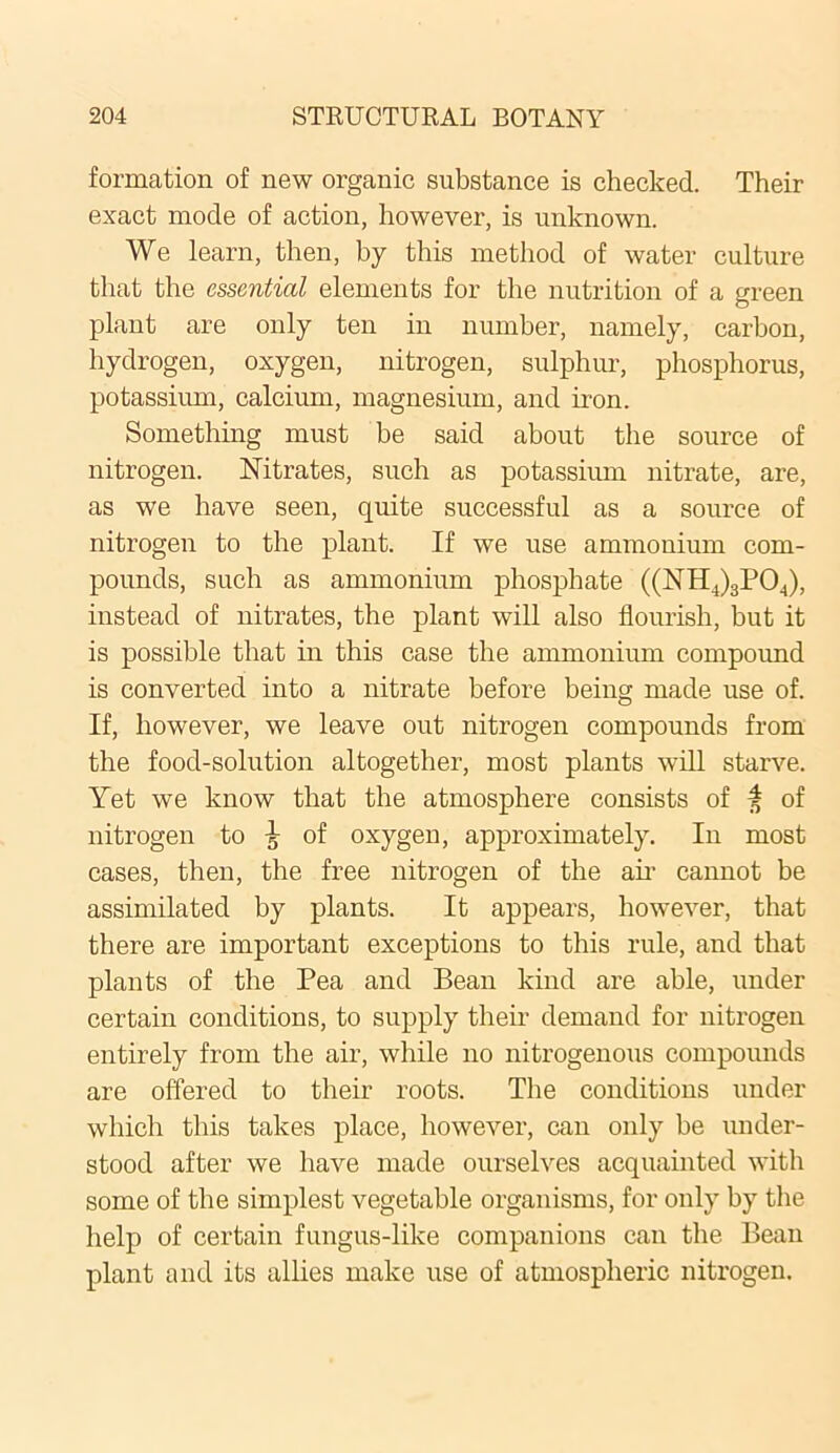 formation of new organic substance is checked. Their exact mode of action, however, is unknown. We learn, then, by this method of water culture that the essential elements for the nutrition of a green plant are only ten in number, namely, carbon, hydrogen, oxygen, nitrogen, sulphur, phosphorus, potassium, calcium, magnesium, and iron. Something must be said about the source of nitrogen. Nitrates, such as potassium nitrate, are, as we have seen, quite successful as a source of nitrogen to the plant. If we use ammonium com- pounds, such as ammonium phosphate ((NH4)3P04), instead of nitrates, the plant will also flourish, but it is possible that in this case the ammonium compound is converted into a nitrate before being made use of. If, however, we leave out nitrogen compounds from the food-solution altogether, most plants will starve. Yet we know that the atmosphere consists of 4 of nitrogen to \ of oxygen, approximately. In most cases, then, the free nitrogen of the ah' cannot be assimilated by plants. It appears, however, that there are important exceptions to this rule, and that plants of the Pea and Bean kind are able, under certain conditions, to supply their demand for nitrogen entirely from the air, while no nitrogenous compounds are offered to their roots. The conditions under which this takes place, however, can only be under- stood after we have made ourselves acquainted with some of the simplest vegetable organisms, for only by the help of certain fungus-like companions can the Bean plant and its allies make use of atmospheric nitrogen.