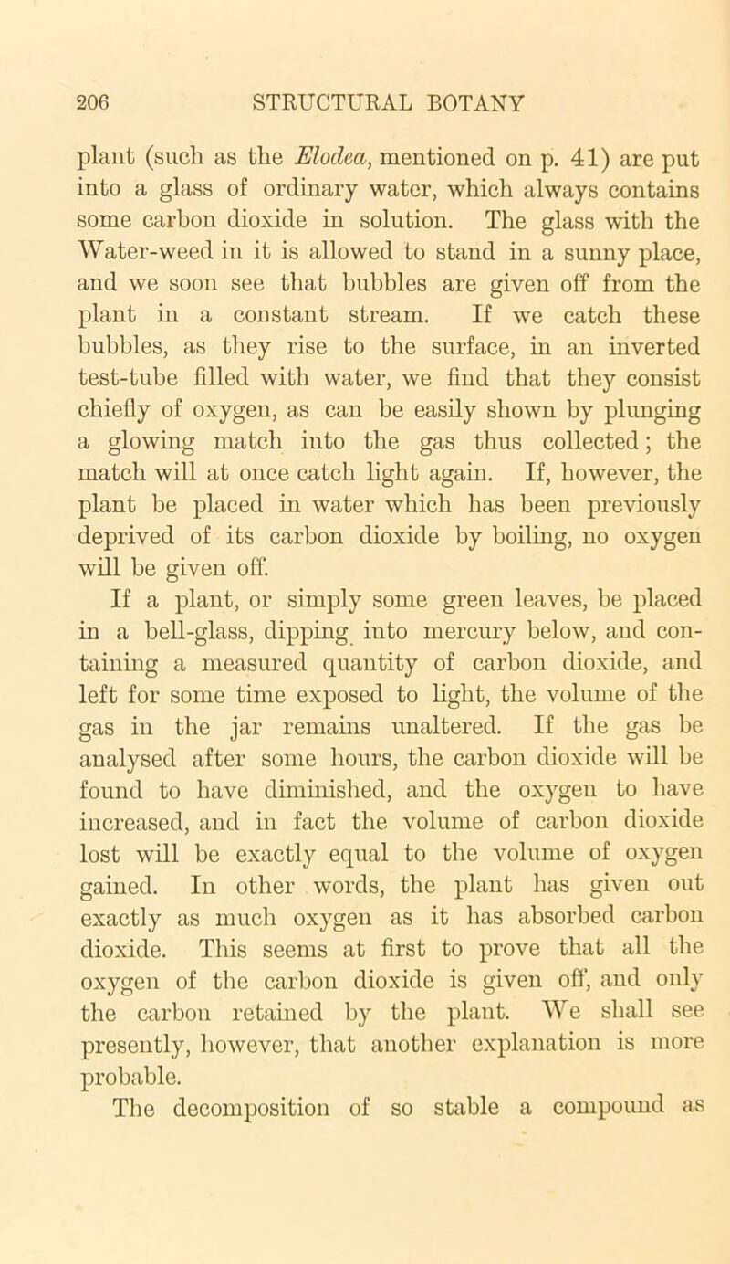 plant (such as the Elodca, mentioned on p. 41) are put into a glass of ordinary water, which always contains some carbon dioxide in solution. The glass with the Water-weed in it is allowed to stand in a sunny place, and we soon see that bubbles are given off from the plant in a constant stream. If we catch these bubbles, as they rise to the surface, in an inverted test-tube filled with water, we find that they consist chiefly of oxygen, as can be easily shown by plunging a glowing match into the gas thus collected; the match will at once catch light again. If, however, the plant be placed in water which has been previously deprived of its carbon dioxide by boiling, no oxygen will be given off. If a plant, or simply some green leaves, be placed in a bell-glass, dipping into mercury below, and con- taining a measured quantity of carbon dioxide, and left for some time exposed to light, the volume of the gas in the jar remains unaltered. If the gas be analysed after some hours, the carbon dioxide will be found to have diminished, and the oxygen to have increased, and in fact the volume of carbon dioxide lost will be exactly equal to the volume of oxygen gained. In other words, the plant has given out exactly as much oxygen as it has absorbed carbon dioxide. This seems at first to prove that all the oxygen of the carbon dioxide is given off, and only the carbon retained by the plant. We shall see presently, however, that another explanation is more probable. The decomposition of so stable a compound as