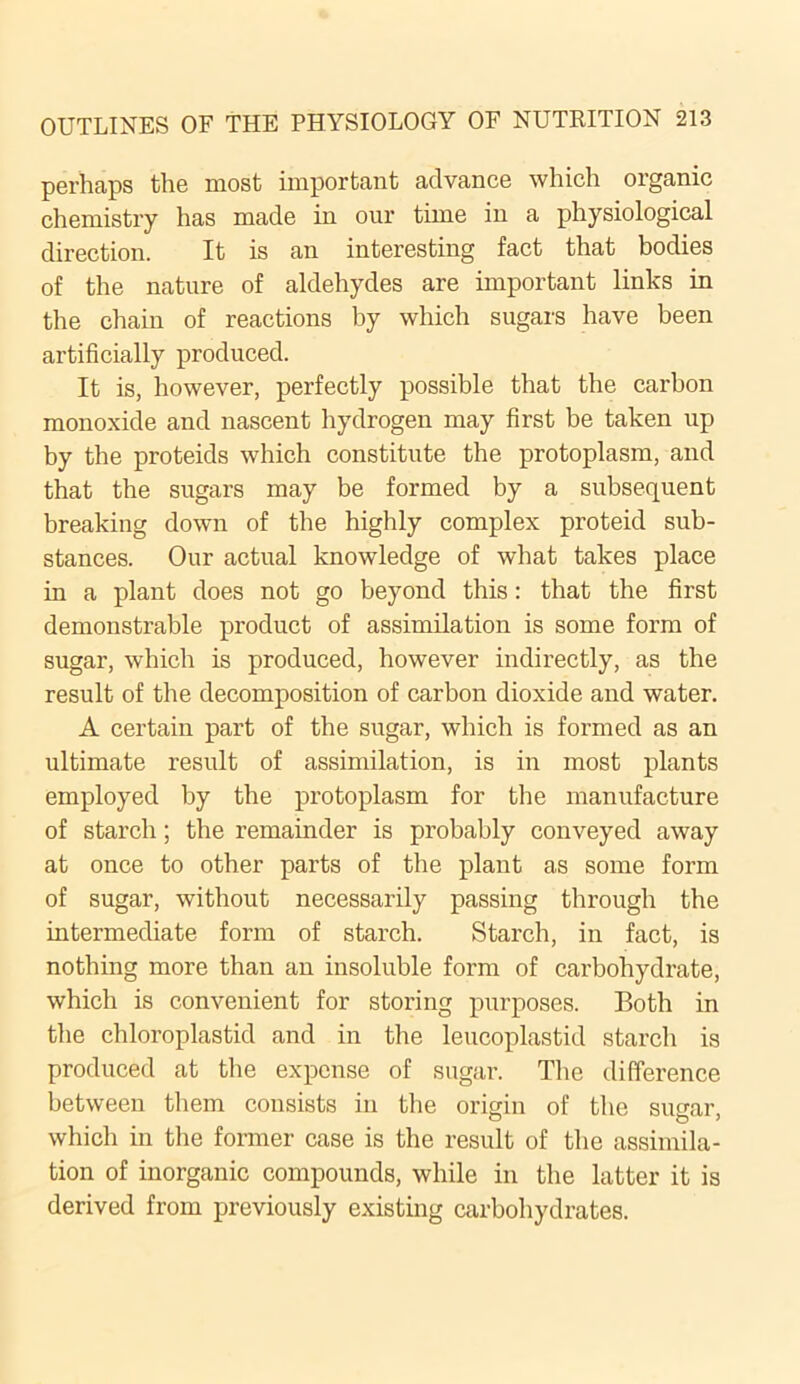 perhaps the most important advance which organic chemistry has made in our time in a physiological direction. It is an interesting fact that bodies of the nature of aldehydes are important links in the chain of reactions by which sugars have been artificially produced. It is, however, perfectly possible that the carbon monoxide and nascent hydrogen may first be taken up by the proteids which constitute the protoplasm, and that the sugars may be formed by a subsequent breaking down of the highly complex proteid sub- stances. Our actual knowledge of what takes place in a plant does not go beyond this: that the first demonstrable product of assimilation is some form of sugar, which is produced, however indirectly, as the result of the decomposition of carbon dioxide and water. A certain part of the sugar, which is formed as an ultimate result of assimilation, is in most plants employed by the protoplasm for the manufacture of starch; the remainder is probably conveyed away at once to other parts of the plant as some form of sugar, without necessarily passing through the intermediate form of starch. Starch, in fact, is nothing more than an insoluble form of carbohydrate, which is convenient for storing purposes. Both in the chloroplastid and in the leucoplastid starch is produced at the expense of sugar. The difference between them consists in the origin of the sugar, which in the former case is the result of the assimila- tion of inorganic compounds, while in the latter it is derived from previously existing carbohydrates.