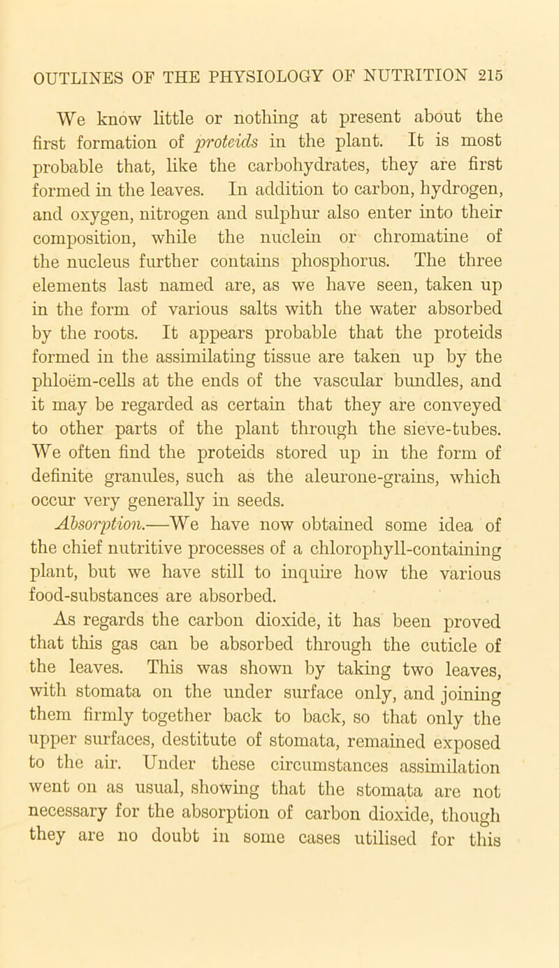 We know little or nothing at present about the first formation of proteids in the plant. It is most probable that, like the carbohydrates, they are first formed in the leaves. In addition to carbon, hydrogen, and oxygen, nitrogen and sulphur also enter into their composition, while the nuclein or chromatine of the nucleus further contains phosphorus. The three elements last named are, as we have seen, taken up in the form of various salts with the water absorbed by the roots. It appears probable that the proteids formed in the assimilating tissue are taken up by the phloem-cells at the ends of the vascular bundles, and it may be regarded as certain that they are conveyed to other parts of the plant through the sieve-tubes. We often find the proteids stored up in the form of definite granules, such as the aleurone-grains, which occur very generally in seeds. Absorption.—We have now obtained some idea of the chief nutritive processes of a chlorophyll-containing plant, but we have still to inquire how the various food-substances are absorbed. As regards the carbon dioxide, it has been proved that this gas can be absorbed through the cuticle of the leaves. This was shown by taking two leaves, with stomata on the under surface only, and joining them firmly together back to back, so that only the upper surfaces, destitute of stomata, remained exposed to the air. Under these circumstances assimilation went on as usual, showing that the stomata are not necessary for the absorption of carbon dioxide, though they are no doubt in some cases utilised for this