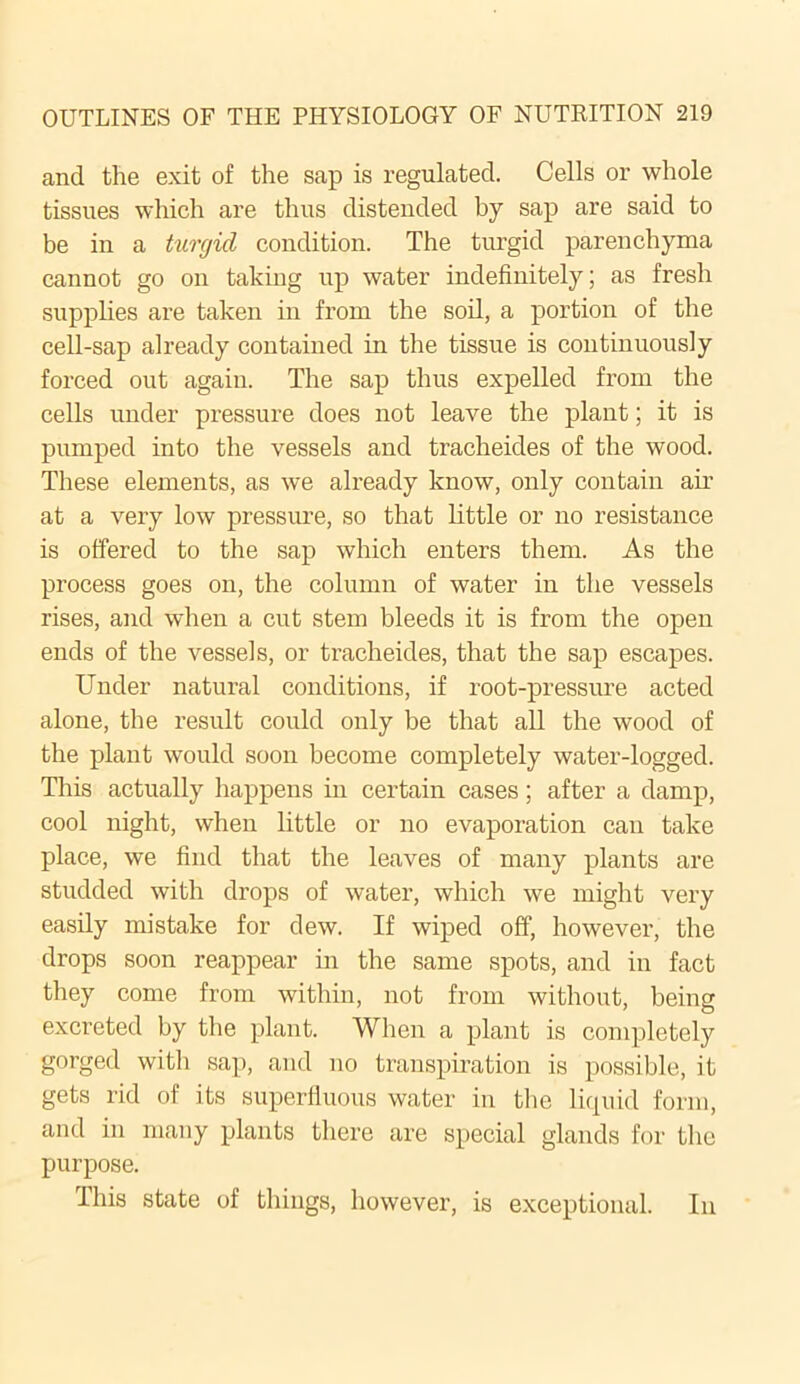 and the exit of the sap is regulated. Cells or whole tissues which are thus distended by sap are said to be in a turgid condition. The turgid parenchyma cannot go on taking up water indefinitely; as fresh supplies are taken in from the soil, a portion of the cell-sap already contained in the tissue is continuously forced out again. The sap thus expelled from the cells under pressure does not leave the plant; it is pumped into the vessels and tracheides of the wood. These elements, as we already know, only contain air at a very low pressure, so that little or no resistance is offered to the sap which enters them. As the process goes on, the column of water in the vessels rises, and when a cut stem bleeds it is from the open ends of the vessels, or tracheides, that the sap escapes. Under natural conditions, if root-pressure acted alone, the result could only be that all the wood of the plant would soon become completely water-logged. This actually happens in certain cases; after a damp, cool night, when little or no evaporation can take place, we find that the leaves of many plants are studded with drops of water, which we might very easily mistake for dew. If wiped off, however, the drops soon reappear in the same spots, and in fact they come from within, not from without, being excreted by the plant. When a plant is completely gorged with sap, and no transpiration is possible, it gets rid of its superfluous water in the liquid form, and in many plants there are special glands for the purpose. This state of things, however, is exceptional. In