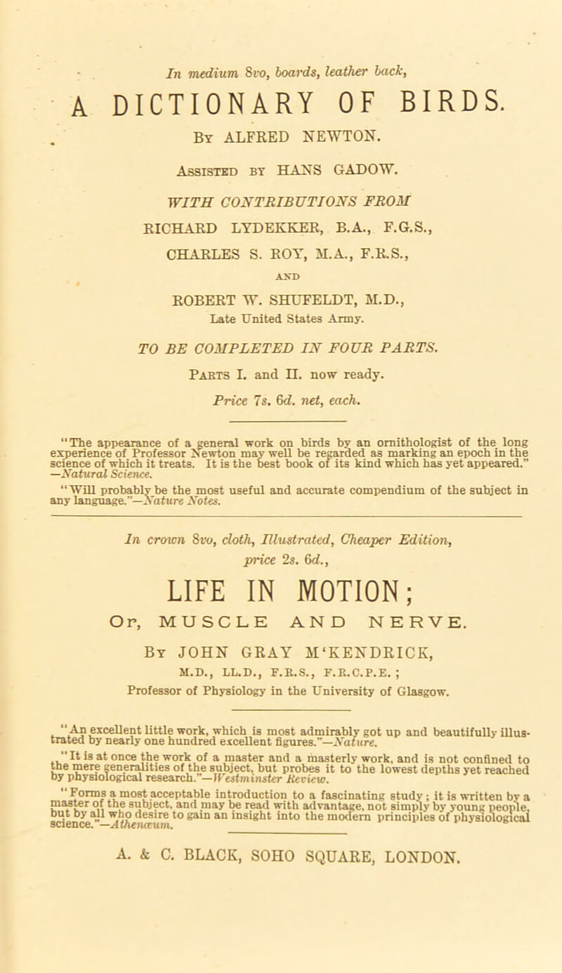 In medium 8vo, boards, leather back, A DICTIONARY OF BIRDS. By ALFRED NEWTON. Assisted by HANS GADOW. WITH CONTRIBUTIONS FROM RICHARD LYDEKKER, B.A., F.G.S., CHARLES S. ROY, MA., F.R.S., ASD # ROBERT W. SHHFELDT, M.D., Late United States Army. TO BE COMPLETED IN FOUR PARTS. Parts I. and n. now ready. Price 7s. 6d. net, each. “The appearance of a general work on birds by an ornithologist of the long experience of Professor Newton may well be regarded as marking an epoch in the science of which it treats. It is the best book ot its kind which has yet appeared.” —Natural Science. 'Will probably be the most useful and accurate compendium of the subject in any language.”—Nature Notes. In croton Sro, cloth, Illustrated, Cheaper Edition, price 2s. 6d., LIFE IN MOTION; Op, MUSCLE AND NERVE. By JOHN GRAY M‘KENDRICK, M.D., LL.D., F.R.S., F.R.C.P.E. ; Professor of Physiology in the University of Glasgow. ,  An excellent little work, which is most admirably got up and beautifully illus- trated by nearly one hundred excellent figures.—Nature. ., “ It is at once the work of a master and a masterly work, and is not confined to the mere generalities of the subject, but probes it to the lowest depths yet reached by physiological research.-Il'esfminsfcr Hcview.  Forms a most acceptable introduction to a fascinating study; it is written by a master of the subject, and may be read with advantage, not simply by young people, but by all who desire to gain an insight into the modern principles of physiological science. —Athenaeum.