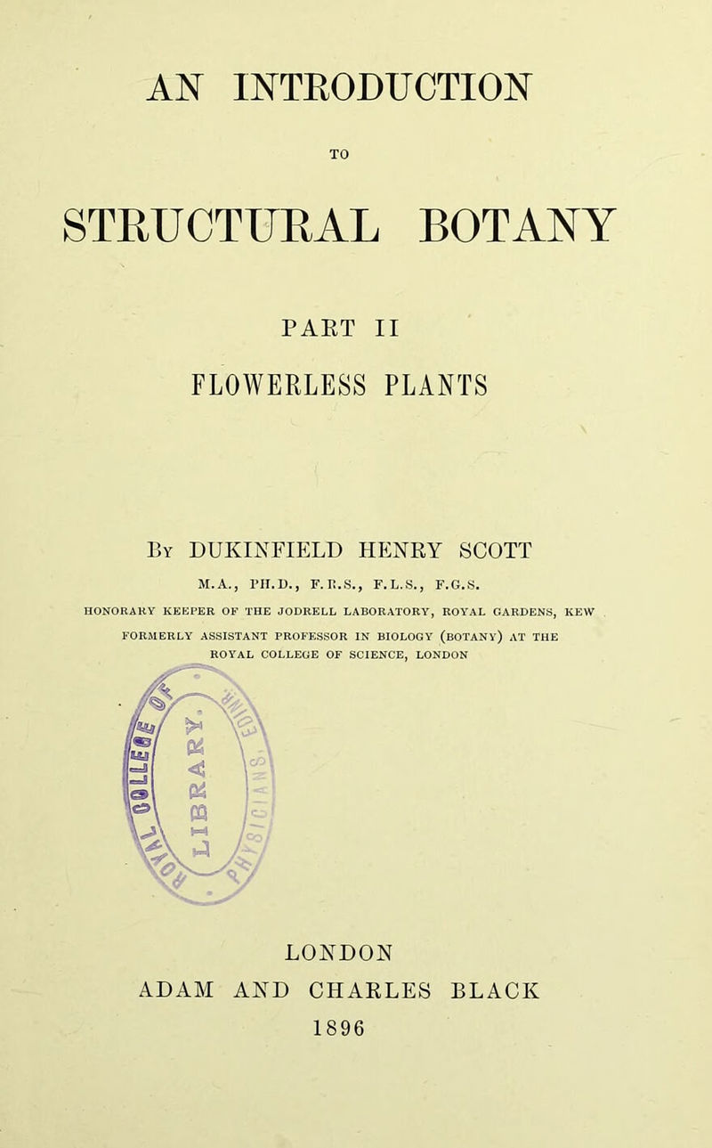 TO STRUCTURAL BOTANY PART II FLOWERLESS PLANTS By DUKINFIELD HENRY SCOTT M.A., PH.D., F. II.S., F.L.S., F.G.S. HONORARY KEEPER OF THE JODRELL LABORATORY, ROYAL GARDENS, KEW FORMERLY ASSISTANT PROFESSOR IN BIOLOGY (BOTANY) AT THE ROYAL COLLEGE OF SCIENCE, LONDON LONDON ADAM AND CHARLES BLACK 1896