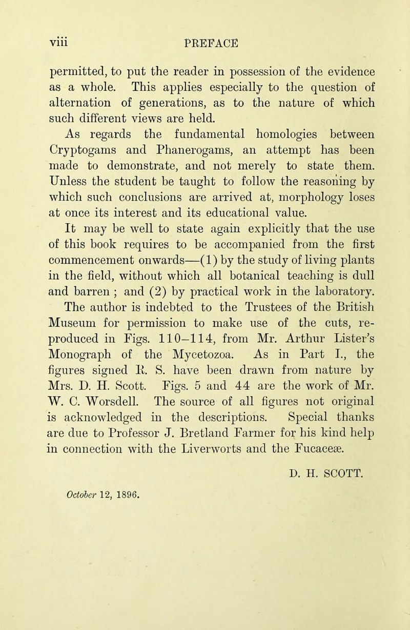 PBEFACE viii permitted, to put the reader in possession of the evidence as a whole. This applies especially to the question of alternation of generations, as to the nature of which such different views are held. As regards the fundamental homologies between Cryptogams and Phanerogams, an attempt has been made to demonstrate, and not merely to state them. Unless the student be taught to follow the reasoning by which such conclusions are arrived at, morphology loses at once its interest and its educational value. It may be well to state again explicitly that the use of this book requires to be accompanied from the first commencement onwards—(1) by the study of living plants in the field, without which all botanical teaching is dull and barren ; and (2) by practical work in the laboratory. The author is indebted to the Trustees of the British Museum for permission to make use of the cuts, re- produced in Figs. 110—114, from Mr. Arthur Lister’s Monograph of the Mycetozoa. As in Part I., the figures signed K. S. have been drawn from nature by Mrs. D. H. Scott. Figs. 5 and 44 are the work of Mr. W. C. Worsdell. The source of all figures not original is acknowledged in the descriptions. Special thanks are due to Professor J. Bretland Farmer for his kind help in connection with the Liverworts and the Fucacese. D. H. SCOTT.