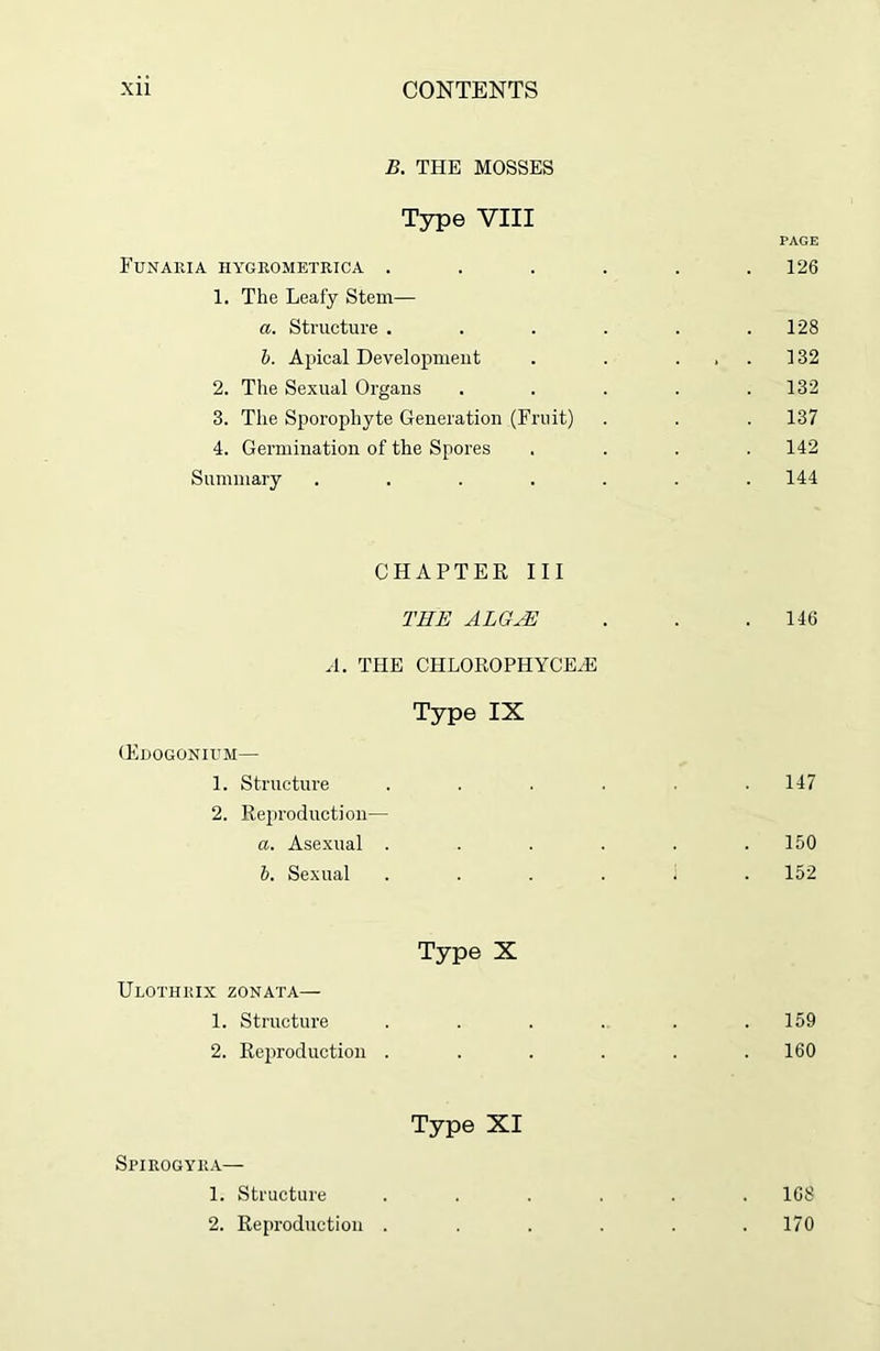 B. THE MOSSES Type VIII PAGE Funaria hygrometrica . . . . . .126 1. The Leafy Stem— a. Structure . . . . . .128 b. Apical Development . . ... 132 2. The Sexual Organs . . . . .132 3. The Sporophyte Generation (Fruit) . . . 137 4. Germination of the Spores .... 142 Summary ....... 144 CHAPTER III THE ALGTE . . .146 A. THE CHLOROPHYCEA3 Type IX (Edogonium— 1. Structure . . . . .147 2. Reproduction— a. Asexual ...... 150 b. Sexual ...... 152 Type X Ulothrix zonata— 1. Structure . . . . . .159 2. Reproduction ...... 160 Type XI Spirogyra— 1. Structure ...... 168 2. Reproduction . . . . . .170