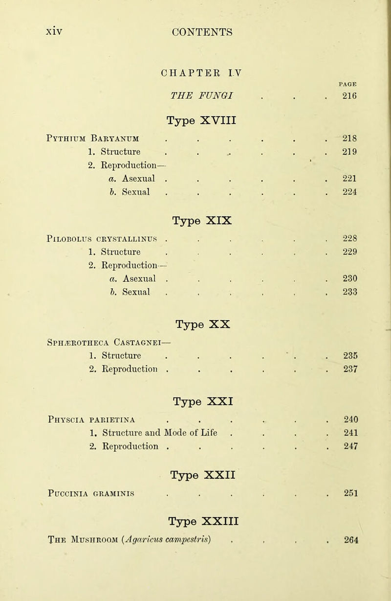 CHAPTER IV PAGE THE FUNGI . . .216 Type XVIII Pythtum Baryanum ...... 218 1. Structure . . .. . . .219 2. Reproduction— a. Asexual . . . . . .221 b. Sexual ...... 224 Type XIX PlLOBOLUS CRYSTALL1NUS ...... 228 1. Structure ...... 229 2. Reproduction— a. Asexual ...... 230 b. Sexual ...... 233 Type XX Sphxerotheca Castagnei— 1. Structure . . . . . 235 2. Reproduction ...... 237 Type XXI Physcia parietina ...... 240 1. Structure and Mode of Life .... 241 2. Reproduction . . . . . .247 Type XXII Puccinia GRAMINIS ...... 251 Type XXIII The Mushroom (Agnricus campestris) .... 264