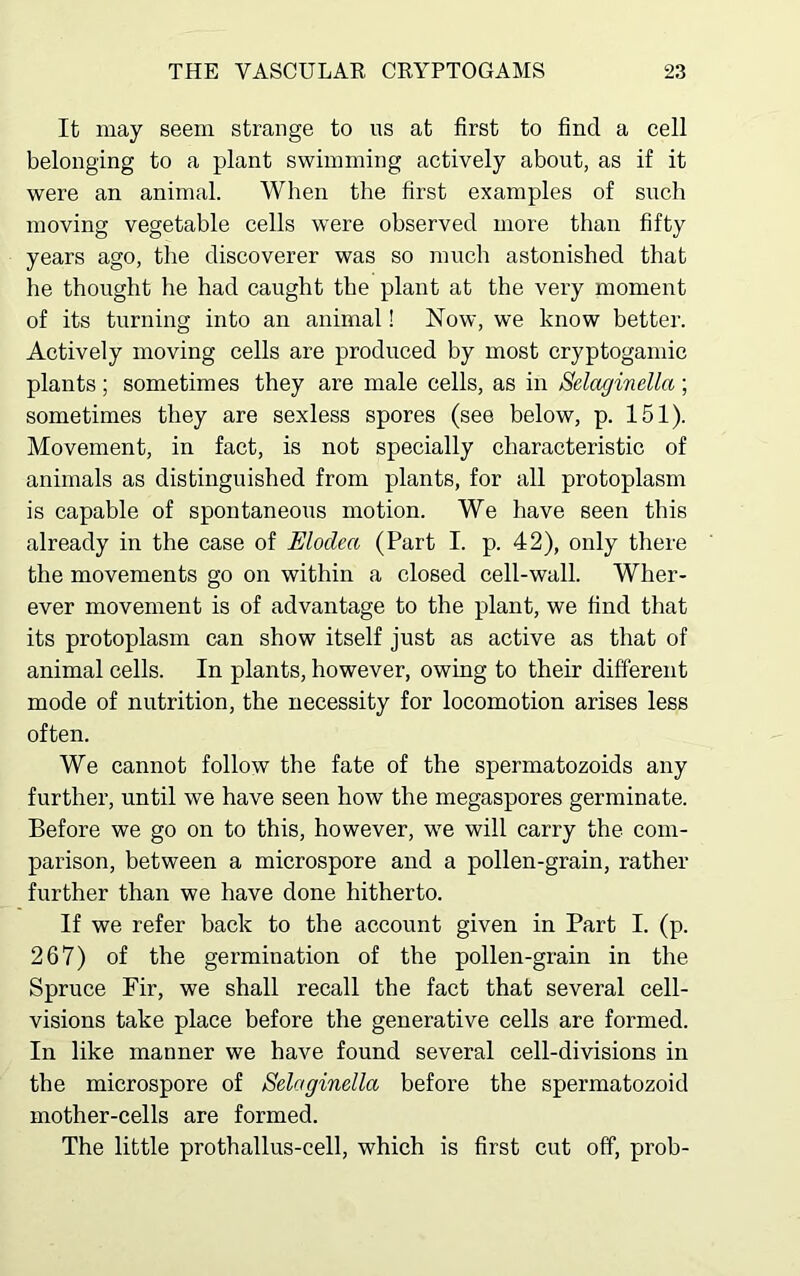 It may seem strange to us at first to find a cell belonging to a plant swimming actively about, as if it were an animal. When the first examples of such moving vegetable cells were observed more than fifty years ago, the discoverer was so much astonished that he thought he had caught the plant at the very moment of its turning into an animal! Now, we know better. Actively moving cells are produced by most cryptogamic plants ; sometimes they are male cells, as in Selnginella ; sometimes they are sexless spores (see below, p. 151). Movement, in fact, is not specially characteristic of animals as distinguished from plants, for all protoplasm is capable of spontaneous motion. We have seen this already in the case of Elodea (Part I. p. 42), only there the movements go on within a closed cell-wall. Wher- ever movement is of advantage to the plant, we find that its protoplasm can show itself just as active as that of animal cells. In plants, however, owing to their different mode of nutrition, the necessity for locomotion arises less often. We cannot follow the fate of the spermatozoids any further, until we have seen how the megaspores germinate. Before we go on to this, however, we will carry the com- parison, between a microspore and a pollen-grain, rather further than we have done hitherto. If we refer back to the account given in Part I. (p. 267) of the germination of the pollen-grain in the Spruce Fir, we shall recall the fact that several cell- visions take place before the generative cells are formed. In like manner we have found several cell-divisions in the microspore of Selaginella before the spermatozoid mother-cells are formed. The little prothallus-cell, which is first cut off, prob-