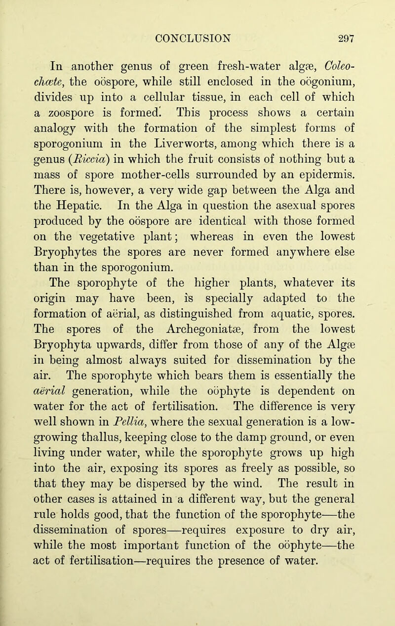 In another genus of green fresh-water algfe, Coleo- chcete, the oospore, while still enclosed in the oogonium, divides up into a cellular tissue, in each cell of which a zoospore is formed! This process shows a certain analogy with the formation of the simplest forms of sporogonium in the Liverworts, among which there is a genus (Riccia) in which the fruit consists of nothing but a mass of spore mother-cells surrounded by an epidermis. There is, however, a very wide gap between the Alga and the Hepatic. In the Alga in question the asexual spores produced by the oospore are identical with those formed on the vegetative plant; whereas in even the lowest Bryophytes the spores are never formed anywhere else than in the sporogonium. The sporophyte of the higher plants, whatever its origin may have been, is specially adapted to the formation of aerial, as distinguished from aquatic, spores. The spores of the Archegoniatse, from the lowest Bryophyta upwards, differ from those of any of the Algte in being almost always suited for dissemination by the air. The sporophyte which bears them is essentially the aerial generation, while the odphyte is dependent on water for the act of fertilisation. The difference is very well shown in Pellia, where the sexual generation is a low- growing thallus, keeping close to the damp ground, or even living under water, while the sporophyte grows up high into the air, exposing its spores as freely as possible, so that they may be dispersed by the wind. The result in other cases is attained in a different way, but the general rule holds good, that the function of the sporophyte—the dissemination of spores—requires exposure to dry air, while the most important function of the oophyte—the act of fertilisation—requires the presence of water.