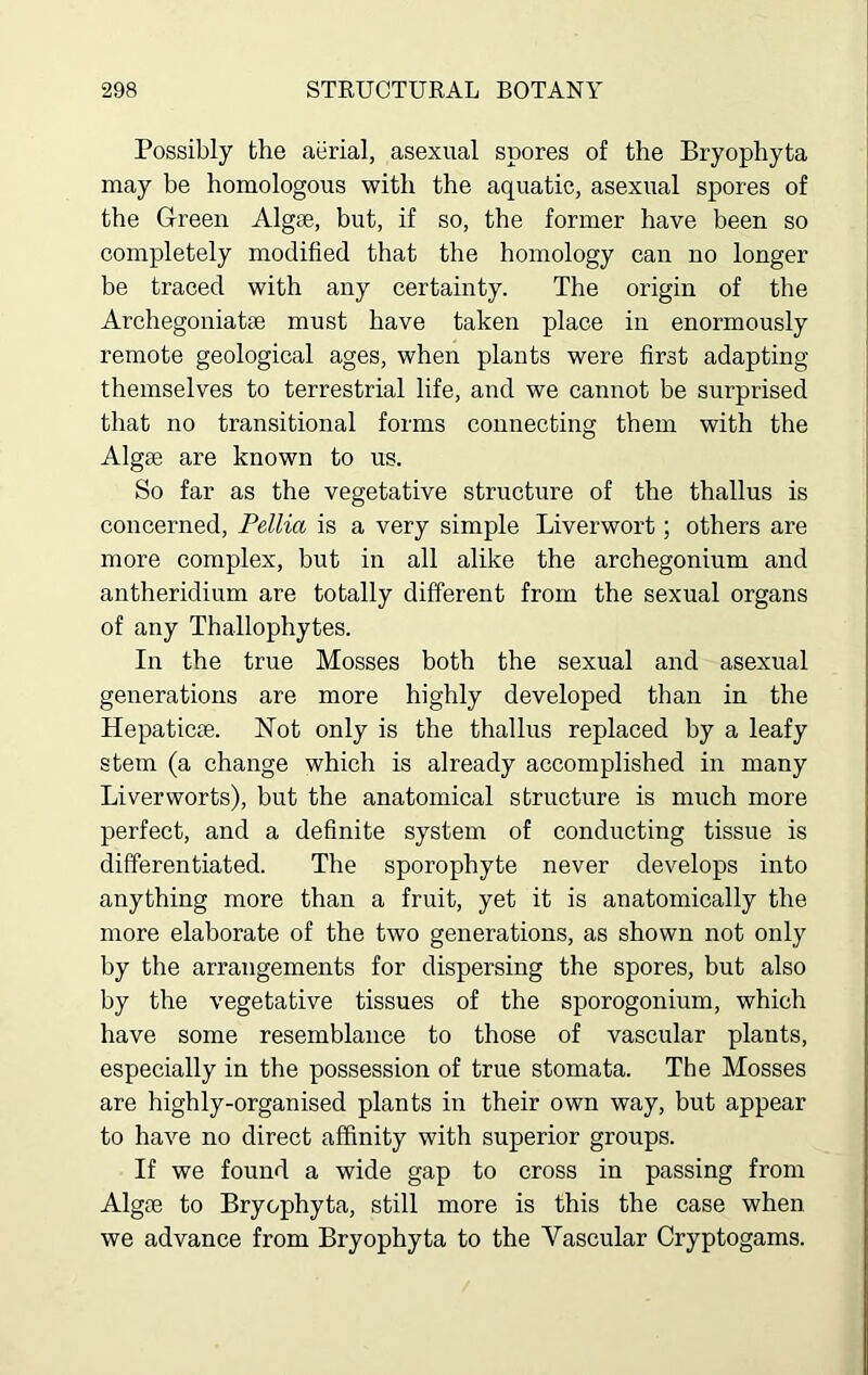 Possibly the aerial, asexual spores of the Bryophyta may be homologous with the aquatic, asexual spores of the Green Algae, but, if so, the former have been so completely modified that the homology can no longer be traced with any certainty. The origin of the Archegoniatae must have taken place in enormously remote geological ages, when plants were first adapting themselves to terrestrial life, and we cannot be surprised that no transitional forms connecting them with the Algae are known to us. So far as the vegetative structure of the thallus is concerned, Pellia is a very simple Liverwort; others are more complex, but in all alike the archegonium and antheridium are totally different from the sexual organs of any Thallophytes. In the true Mosses both the sexual and asexual generations are more highly developed than in the Hepaticae. Not only is the thallus replaced by a leafy stem (a change which is already accomplished in many Liverworts), but the anatomical structure is much more perfect, and a definite system of conducting tissue is differentiated. The sporophyte never develops into anything more than a fruit, yet it is anatomically the more elaborate of the two generations, as shown not only by the arrangements for dispersing the spores, but also by the vegetative tissues of the sporogonium, which have some resemblance to those of vascular plants, especially in the possession of true stomata. The Mosses are highly-organised plants in their own way, but appear to have no direct affinity with superior groups. If we found a wide gap to cross in passing from Algae to Bryophyta, still more is this the case when we advance from Bryophyta to the Vascular Cryptogams.