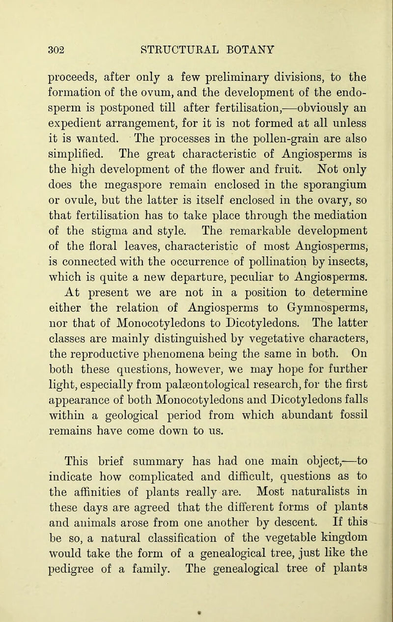 proceeds, after only a few preliminary divisions, to the formation of the ovum, and the development of the endo- sperm is postponed till after fertilisation,—obviously an expedient arrangement, for it is not formed at all unless it is wanted. The processes in the pollen-grain are also simplified. The great characteristic of Angiosperms is the high development of the flower and fruit. Not only does the megaspore remain enclosed in the sporangium or ovule, but the latter is itself enclosed in the ovary, so that fertilisation has to take place through the mediation of the stigma and style. The remarkable development of the floral leaves, characteristic of most Angiosperms, is connected with the occurrence of pollination by insects, which is quite a new departure, peculiar to Angiosperms. At present we are not in a position to determine either the relation of Angiosperms to Gymnosperms, nor that of Monocotyledons to Dicotyledons. The latter classes are mainly distinguished by vegetative characters, the reproductive phenomena being the same in both. On both these questions, however, we may hope for further light, especially from palaeontological research, for the first appearance of both Monocotyledons and Dicotyledons falls within a geological period from which abundant fossil remains have come down to us. This brief summary has had one main object,-—to indicate how complicated and difficult, questions as to the affinities of plants really are. Most naturalists in these days are agreed that the different forms of plants and animals arose from one another by descent. If this be so, a natural classification of the vegetable kingdom would take the form of a genealogical tree, just like the pedigree of a family. The genealogical tree of plants