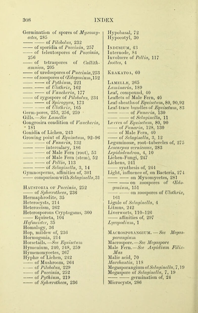 Germination of spores of Myxomy- cetes, 285 of Pilobolus, 232 of sporidia of Puccinia, 257 of telentospores of Puccinia, 256 —— of tetraspores of Callith- aninion, 205 — of nredospores of Puccinia, of zoospores of Edogonium, 152 of Pythium, 221 of Ulothrix, 162 of Vaucheria, 177 of zygospore of Pilobolus, 234 ■ of Spirogyra, 173 of Ulothrix, 165 Germ-pores, 253, 256, 259 Gills. —See Lamellae Gongrosira condition of Vaucheria, - 181 Gonidia of Liclien, 243 Growing point of Equisctum, 92-96 of Funaria, 132 intercalary, 186 of Male Fern (root), 53 of Male Fern (stem), 52 of Pcilia, 113 of Selaginella, 3, 14 Gymnosperms, affinities of, 301 ■ comparison with Selaginella, 31 Haustoiua of Puccinia, 252 of Splicer otheca, 236 Hermaphrodite, 35 Heterocysts, 214 Heterceeism, 262 Heterosporous Cryptogams, 300 Equiseta, 104 Hofmeister, 35 Homology, 36 Hop, mildew of, 236 Hormogonia, 214 Horsetails. —See Equisctum Hymenium, 240, 248, 259 Hymenomycetes, 267 Hyphse of Lichen, 242 of Mushroom, 264 of Pilobolus, 229 ——- of Puccinia, 252 —— of Pythium, 219 —- of Sphcerotheca, 236 Hypobasal, 72 Hypocotyl, 30 Lsdusium, 43 Internode, 84 Involucre of Pallia, 117 Isoetes, 4 Krakatoa, 60 Lamellae, 265 Laminaria, 189 Leaf, compound, 40 Leaflets of Male Fern, 40 Leaf-sheaths of Equisctum, 80, 90,92 Leaf-trace bundles of Equisetum, 83 of Funaria, 130 of Selaginella, 11 Leives of Equisetum, 80, 90 of Funaria, 128, 130 of Male Fern, 40 of Selaginella, 3, 12 Leguminosfe, root-tubercles of, 275 Leocarpus vcrnicosus, 283 Lepidodendron, 4, 10 Lichen-Fungi, 247 Lichens, 241 synthesis of, 244 Light, influence of, on Bacteria, 274 on Myxomycetes, 281 — on zoospores of Edo- gonium, 151 -= on zoospores of Ulothrix, 161 Ligule of Selaginella, 4 Litmus, 242 Liverworts, 110-126 affinities of, 297 Lycopodium, 1 Macrosporangium. —See Mcgcis- porangium Macrospore.—See Megaspore Male Fern.—See Aspidium Filix- Mas Malic acid, 70 Marchantia, 118 Megasporangium of Selaginella, 7,19 Megaspore of Selaginella, 7, 19 germination of, 24 Microcysts, 286