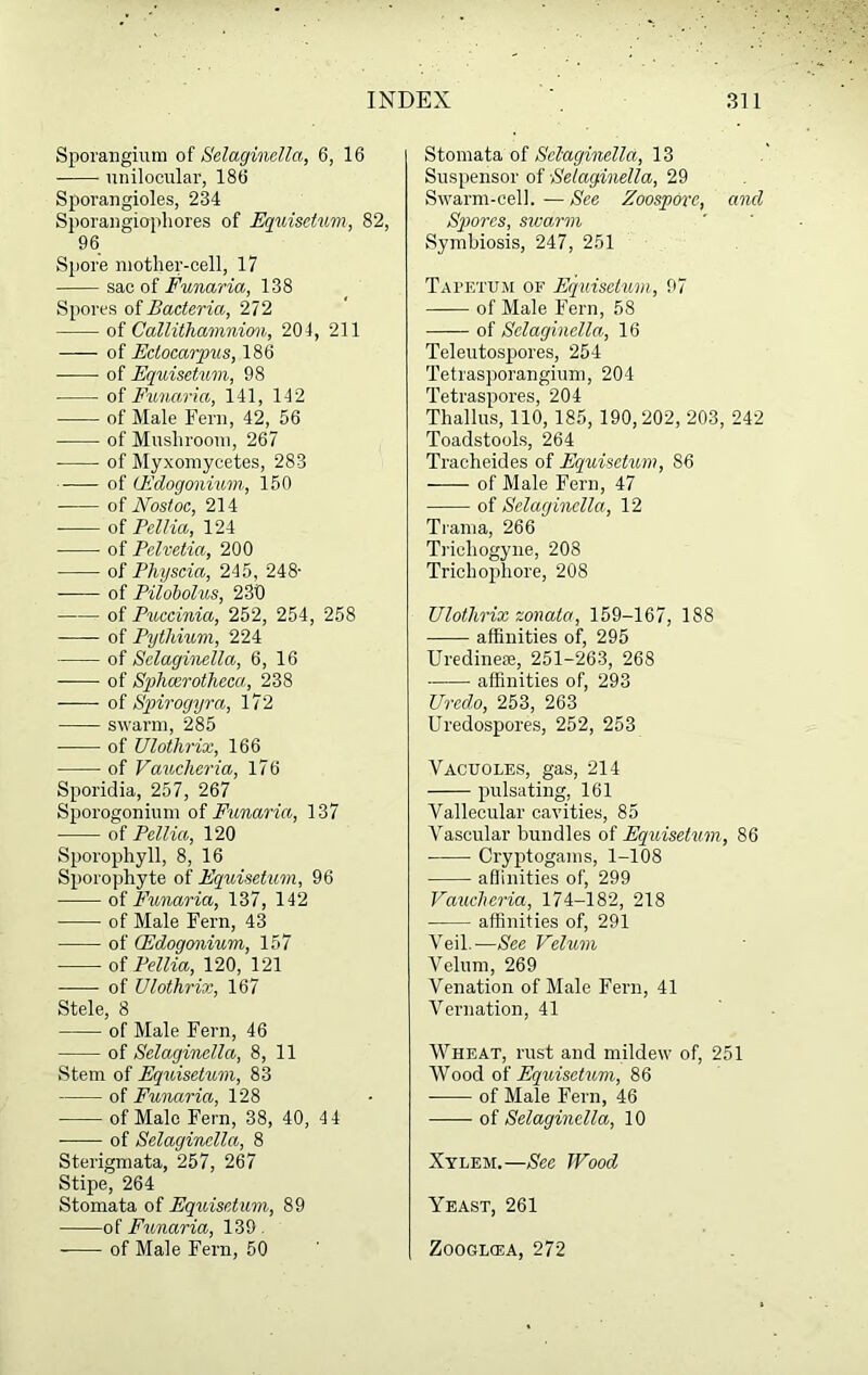 Sporangium of Selaginella, 6, 16 unilocular, 186 Sporangioles, 234 Sporangiophores of Equisetum, 82, 96 Spore mother-cell, 17 sac of Funaria, 138 Spores of Bacteria, 272 of Callithamnion, 204, 211 of Ectocarpus, 186 of Equisetum, 98 of Funaria, 141, 142 of Male Fern, 42, 56 of Mushroom, 267 of Myxomycetes, 283 of lEdogonium, 150 of Nostoc, 214 of Pellia, 124 of Pelvetia, 200 of Physcia, 245, 248- of Pilobolus, 230 of Puccinia, 252, 254, 258 of Pythium, 224 of Selaginella, 6, 16 of Sphcerotheca, 238 of Spirogyra, 172 swarm, 285 of Ulothrix, 166 of Vaucheria, 176 Sporidia, 257, 267 Sporogonium of Funaria, 137 of Pellia, 120 Sporophyll, 8, 16 Sporophyte of Equisetum, 96 of Funaria, 137, 142 of Male Fern, 43 of Qfdogonium, 157 of Pellia, 120, 121 of Ulothrix, 167 Stele, 8 of Male Fern, 46 of Selaginella, 8, 11 Stem of Equisetum, 83 of Funaria, 128 of Male Fern, 38, 40, 44 of Selaginella, 8 Sterigmata, 257, 267 Stipe, 264 Stomata of Equisetum, 89 of Funaria, 139 . of Male Fern, 50 Stomata of Selaginella, 13 Suspensor of Selaginella, 29 Swarm-cell. — See Zoospore, and Spores, swarm Symbiosis, 247, 251 Tapetum of Equisetum, 97 of Male Fern, 58 of Selaginella, 16 Teleutospores, 254 Tetrasporangium, 204 Tetraspores, 204 Thallus, 110, 185, 190,202, 203, 242 Toadstools, 264 Tracheides of Equisetum, 86 of Male Fern, 47 of Selaginella, 12 Trama, 266 Trieliogyne, 208 Trichopliore, 208 Ulothrix sonata, 159-167, 188 affinities of, 295 Uredine®, 251-263, 268 affinities of, 293 Uredo, 253, 263 Uredospores, 252, 253 Vacuoles, gas, 214 pulsating, 161 Vallecular cavities, 85 Vascular bundles of Equisetum, 86 Cryptogams, 1-108 affinities of, 299 Vaucheria, 174-182, 218 affinities of, 291 Veil.—See Velum Velum, 269 Venation of Male Fern, 41 Vernation, 41 Wheat, rust and mildew of, 251 Wood of Equisetum, 86 of Male Fern, 46 of Selaginella, 10 Xylem.—See TVood Yeast, 261 Zooglcea, 272