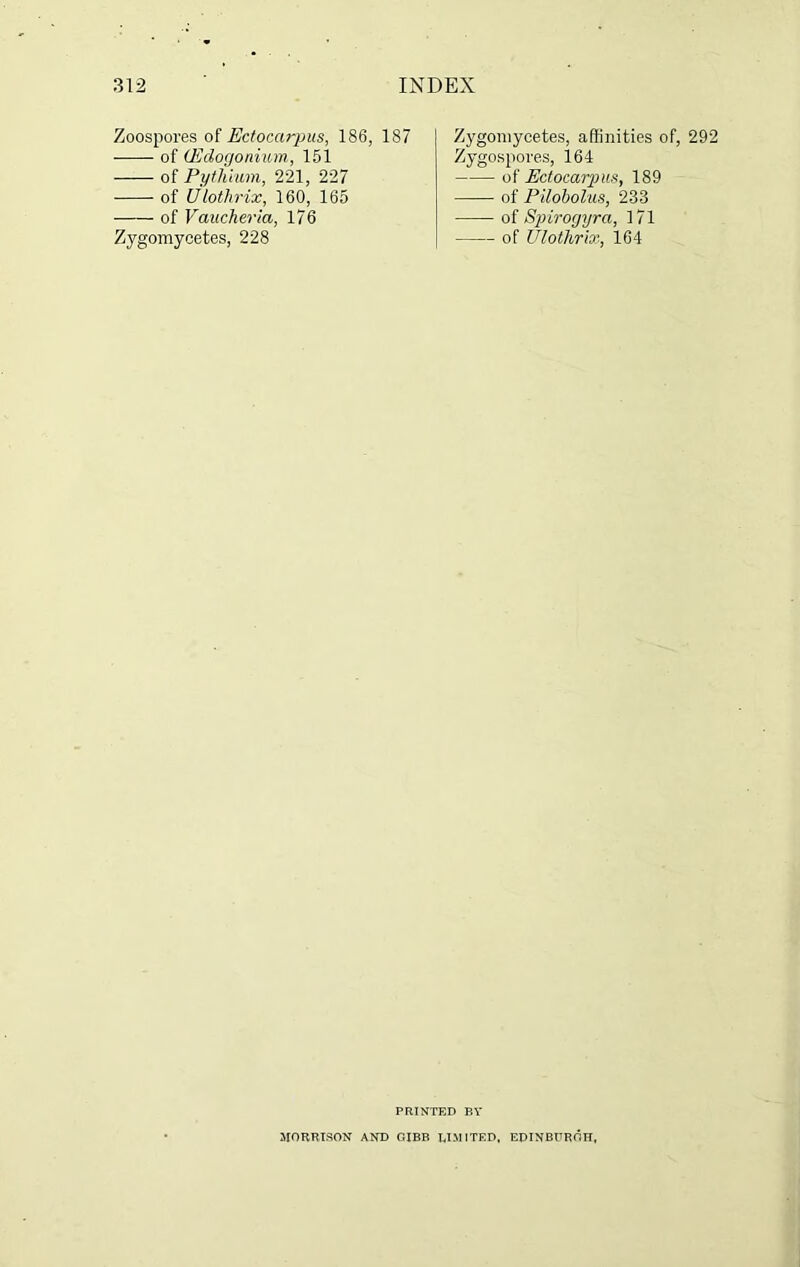 Zoospores of Eclocarpus, 186, 187 of (Edogonium, 151 of Pytliium, 221, 227 of Ulotlirix, 160, 165 of Vaucheria, 176 Zygomycetes, 228 Zygomycetes, affinities of, 292 Zygospores, 164 oi Ectocarp us, 189 —— of Pilobolus, 233 of Spirogyra, 171 of Ulotlirix, 164 PRINTED BY MORRISON AND GIBB LIMITED, EDINBURGH,