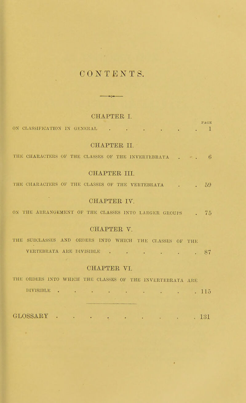 C 0 N T E N T S. CHAPTER I. PAGE OX CI>ASSll!MCATION IX GKXIiltAL ...... 1 CHAPTER II. THK CUARAUTEUS OF THE CLASSES OF THE INVERrKBRATA . ■ . G CHAPTER III. I'HE CilAKACXERS OF THE CLASSES OF THE VERTEBRATA . . 59 CHAPTER IV. THE CLASSES ]NT< CHAPTER V. THE SUBCLASSES AND OUDEItS INTO WHICH THIO CLASSES OF THK VEUTEBliATA AHE DIVISIBLE . . . . . .87 CHAPTER VI. THl': ORDERS INTO WHICH THE CLASSKS OF THE INVERTEBEATA AUK DIVISIBLE . . . . . . . . .115 GLOSSARY 181