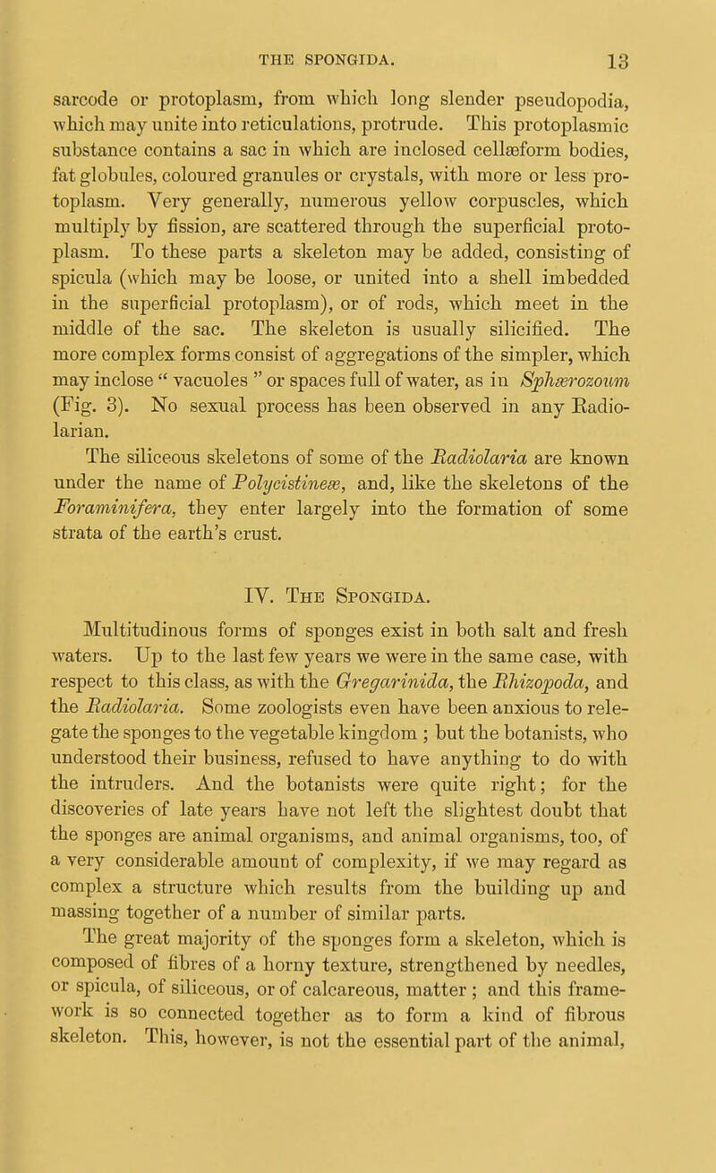 sarcode or protoplasm, from which long slender pseudopodia, which may unite into reticulations, protrude. This protoplasmic substance contains a sac in which are inclosed cellseform bodies, fat globules, coloured granules or crystals, with more or less pro- toplasm. Very generally, numerous yellow corpuscles, which multiply by fission, are scattered through the superficial proto- plasm. To these parts a skeleton may be added, consisting of spicula (which may be loose, or united into a shell imbedded in the superficial protoplasm), or of rods, which meet in the middle of the sac. The skeleton is usually silicified. The more complex, forms consist of aggregations of the simpler, which may inclose  vacuoles  or spaces full of water, as in Sphserozoim (Fig. 3). No sexual process has been observed in any Eadio- larian. The siliceous skeletons of some of the Badiolaria are known under the name of Polijcistinese, and, like the skeletons of the Foraminifera, they enter largely into the formation of some strata of the earth's crust, IV. The Spongida. Multitudinous forms of sponges exist in both salt and fresh waters. Uj) to the last few years we were in the same case, with respect to this class, as with the Gregarinida, the Bhizojpoda, and the Badiolaria. Some zoologists even have been anxious to rele- gate the sponges to the vegetable kingdom ; but the botanists, who understood their business, refused to have anything to do with the intruders. And the botanists were quite right; for the discoveries of late years have not left the slightest doubt that the sponges are animal organisms, and animal organisms, too, of a very considerable amount of complexity, if we may regard as complex a structure which results from the building up and massing together of a number of similar parts. The great majority of the sponges form a skeleton, which is composed of fibres of a horny texture, strengthened by needles, or spicula, of siliceous, or of calcareous, matter ; and this frame- work is so connected together as to form a kind of fibrous skeleton. This, however, is not the essential part of the animal,