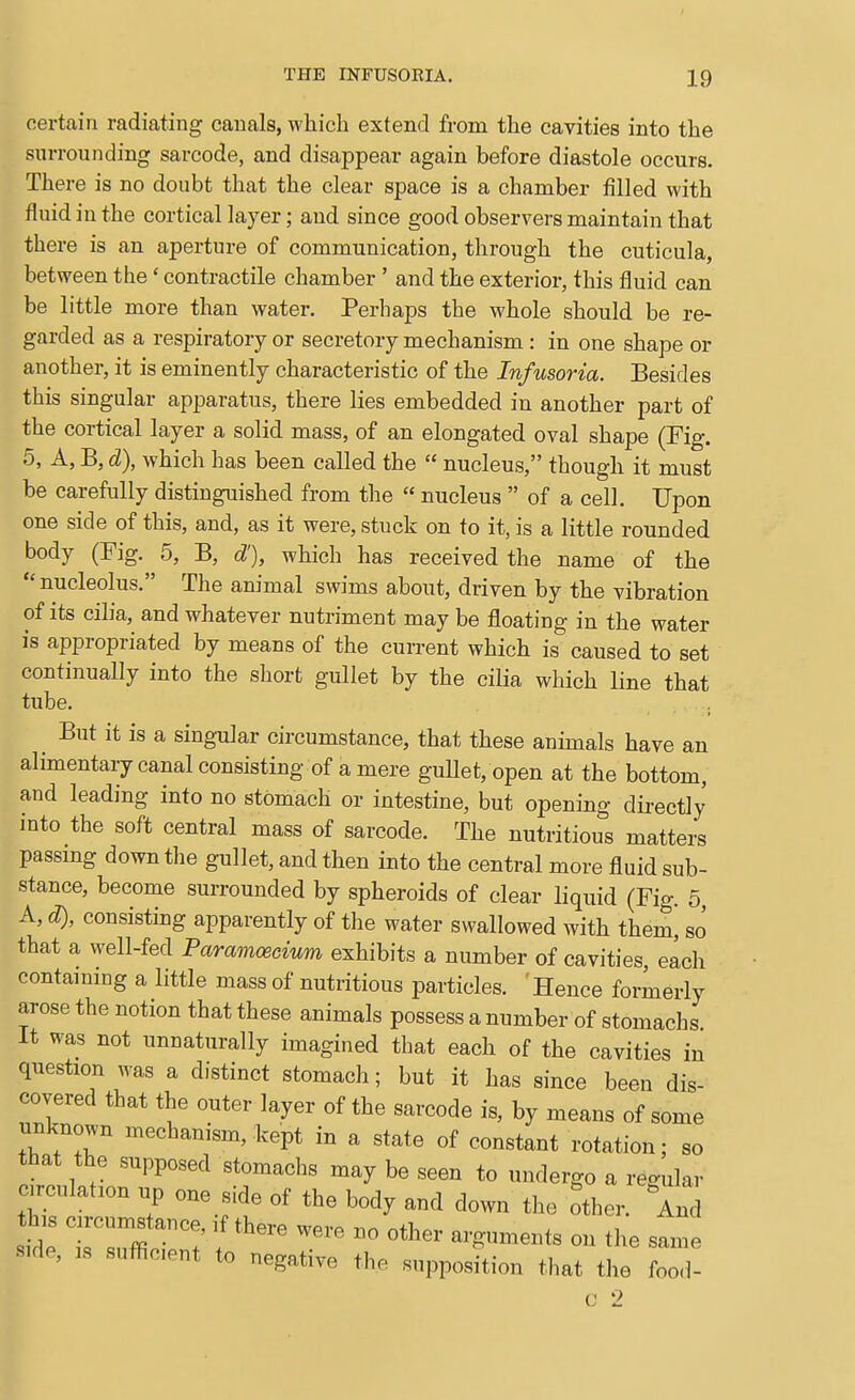 certain radiating canals, which extend from the cavities into the surrounding sarcode, and disappear again before diastole occurs. There is no doubt that the clear space is a chamber filled with fluid in the cortical layer; and since good observers maintain that there is an aperture of communication, through the cuticula, between the' contractile chamber ' and the exterior, this fluid can be little more than water. Perhaps the whole should be re- garded as a respiratory or secretory mechanism : in one shape or another, it is eminently characteristic of the Infusoria. Besides this singular apparatus, there lies embedded in another part of the cortical layer a solid mass, of an elongated oval shape (Fig. 5, A, B, d), which has been called the  nucleus, though it must be carefully distinguished from the  nucleus  of a cell. Upon one side of this, and, as it were, stuck on to it, is a little rounded body (Fig. 5, B, d'), which has received the name of the  nucleolus. The animal swims about, driven by the vibration of its cilia, and whatever nutriment may be floating in the water is appropriated by means of the current which is caused to set continually into the short gullet by the cilia which line that tube, . But it is a singular circumstance, that these animals have an alimentarycanalconsisting of amere guUet, open at the bottom, and leading into no stomach or intestine, but opening dii-ectly into the soft central mass of sarcode. The nutritious matters passmg down the gullet, and then into the central more fluid sub- stance, become surrounded by spheroids of clear liquid (Fig. 5, A, d), consisting apparently of the water swallowed with them, so that a well-fed Paramoecium exhibits a number of cavities, each contammg a little mass of nutritious particles. Hence formerly arose the notion that these animals possess a number of stomachs It was not unnaturally imagined that each of the cavities in question was a distinct stomach; but it has since been dis- covered that the outer layer of the sarcode is, by means of some unknown mechanism, kept in a state of constant rotation; so that the supposed stomachs may be seen to undergo a regular r  ? ^''^ b-^J^ down the other. And this circumstance, if there were no other arguments on the same •side, IS suflicent to negative the supposition that the food- c 2