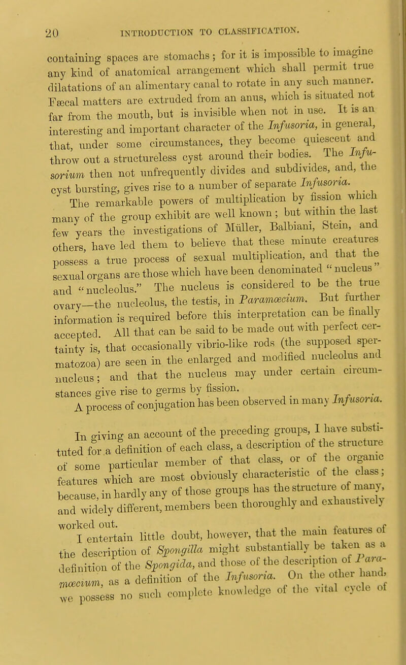 containing spaces are stomachs ; for it is impossible to imagine any kind of anatomical arrangement which shall permit true dilatations of an alimentary canal to rotate in any such manner Ffccal matters are extruded from an anus, which is situated not far from the mouth, but is invisible when not m use. It is an interesting and important character of the Infusoria, in general that, under some circnmstances, they become quiescent and throw out a structureless cyst around their bodies. The sorium then not unfrequently divides and subdivides, and, the cyst bursting, gives rise to a number of separate Infusoria. The remarkable powers of multiplication by fission which many of the gronp exhibit are well known ; but withm the last few years the investigations of Muller, Balbiani, Stem, and others, have led them to believe that these minute creatures possess a true process of sexnal multiplication, and that the sexual organs are those which have been denominated nucleus and nucleolus. The nucleus is considered to be the true ovary-the nucleolus, the testis, in Paramoecium. But further information is required before this interpretation can be finally accepted All that can be said to be made out with perfect cer- tainty is,* that occasionally vibrio-like rods (the supposed sper- matozoa) are seen in the enlarged and modified nucleolus and nucleus; and that the nucleus may under certain circum- stances give rise to germs by fission. A process of conjugation has been observed in many Infusoria. In -iviBff an account of the preceding groups, I have substi- tuted for a definition of each class, a description of the structure of some particular member of that class, or of the organic features which are most obviously characteristic of the class; betause in hardly any of those groups has the st.-ucture of many, llt^^y diifeiU members been thoroughly and exhaustively ^llt^Lin little doubt, however, that the main features of the description of Spon^iUa might substantially be taken as a definition of the Spongida, and those of the description of 1 ara- tlcL as a definition of the Infusoria. On the other hand, r poLs no such complete knowledge of tlie vital cycle of