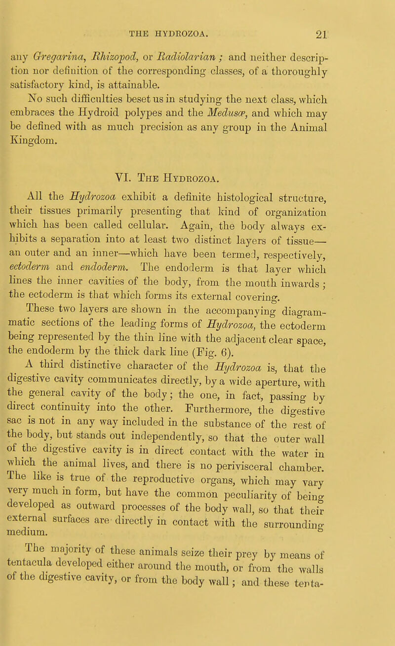 any Gregarina, Rhizojpod, or Bacliolarian ; and neither descrip- tion nor definition of the corresponding classes, of a thoroughly- satisfactory kind, is attainable. No such difficulties beset us in studying the next class, which embraces the Hydroid polypes and the Meduscp, and which may be defined with as much j)recision as any group in the Animal Kingdom. VI. The Hydeozoa, All the Eydrozoa exhibit a definite histological structure, their tissues primarily presenting that kind of organization which has been called cellular. Again, the body always ex- hibits a separation into at least two distinct layers of tissue— an outer and an inner—which have been termed, respectively, ectoderm and endoderm. The endoderm is that layer which lines the inner cavities of the body, from the mouth inwards ; the ectoderm is that which forms its external covering. These two layers are shown in the accompanying diagram- matic sections of the leading forms of Eydrozoa, the ectoderm being represented by the thin line with the adjacent clear space, the endoderm by the thick dark line (Fig. 6). A third distinctive character of the Eydrozoa is, that the digestive cavity communicates directly, by a wide aperture, with the general cavity of the body; the one, in fact, passing by direct continuity into the other. Furthermore, the digestive sac is not in any way included in the substance of the rest of the body, but stands out independently, so that the outer wall of the digestive cavity is in direct contact with the water in which the animal lives, and there is no perivisceral chamber. The like is true of the reproductive organs, which may vary very much in form, but have the common peculiarity of being developed as outward processes of the body wall, so that their external surfaces are directly in contact with the surroundina: medmm. ° The majority of these animals seize their prey by means of tentacula developed either around the mouth, or from the walls of the digestive cavity, or from the body wall; and these tenta-