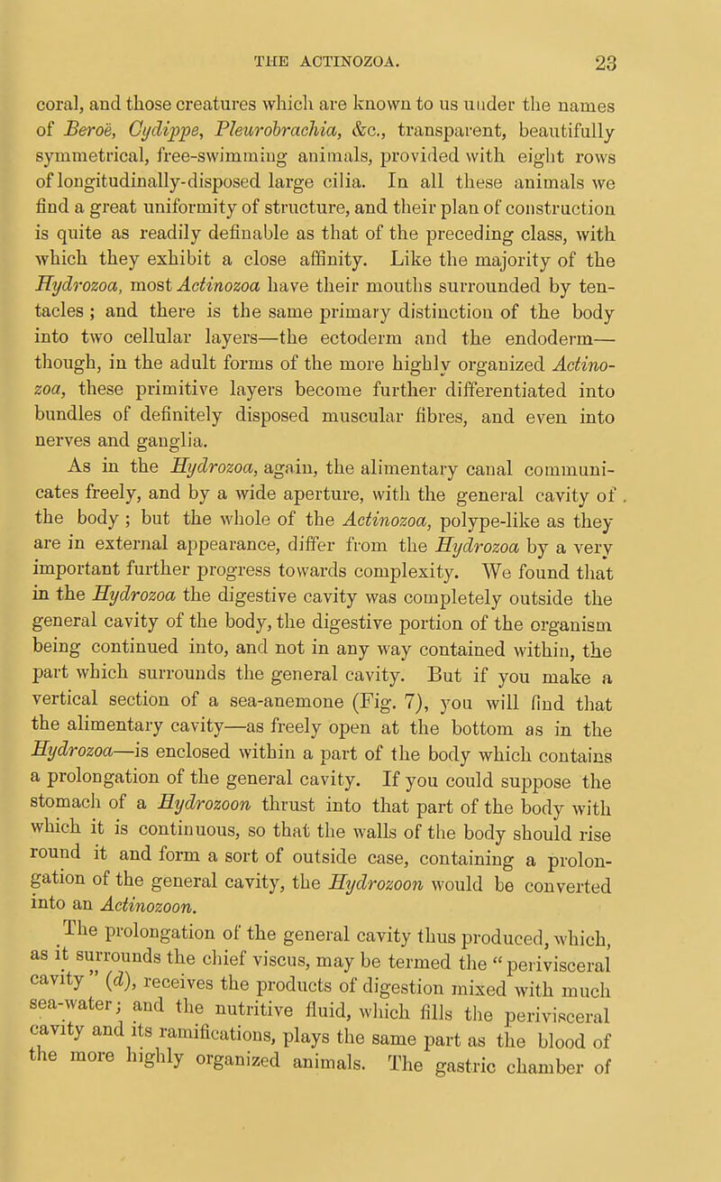 coral, and those creatures which are known to us under the names of Bero'e, Gt/dippe, Pleurohrachia, &c., transparent, beautifully symmetrical, free-swimming animals, provided with eight rows of longitudinally-disposed large cilia. In all these animals we find a great uniformity of structure, and their plan of construction is quite as readily definable as that of the preceding class, with which they exhibit a close affinity. Like the majority of the Hydrozoa, most Adinozoa have their mouths surrounded by ten- tacles ; and there is the same primary distinction of the body into two cellular layers—the ectoderm and the endoderm— though, in the adult forms of the more highly organized Adino- zoa, these primitive layers become further differentiated into bundles of definitely disposed muscular fibres, and even into nerves and ganglia. As in the Sijdrozoa, again, the alimentary canal communi- cates freely, and by a wide aperture, with the general cavity of the body ; but the whole of the Adinozoa, polype-like as they are in external appearance, differ from the Eydrozoa by a very important further progress towards complexity. We found that in the Hydrozoa the digestive cavity was completely outside the general cavity of the body, the digestive portion of the organism being continued into, and not in any way contained within, the part which surrounds the general cavity. But if you make a vertical section of a sea-anemone (Fig. 7), you will find that the alimentary cavity—as freely open at the bottom as in the Eydrozoa—\s, enclosed within a part of the body which contains a prolongation of the general cavity. If you could suppose the stomach of a Eydrozoon thrust into that part of the body with which it is continuous, so that the walls of the body should rise round it and form a sort of outside case, containing a prolon- gation of the general cavity, the Etjdrozoon would be converted into an Adinozoon. The prolongation of the general cavity thus produced, which, as it surrounds the chief viscus, may be termed the perivisceral cavity  {d), receives the products of digestion mixed with much sea-water; and the nutritive fluid, wliich fills tlie perivisceral cavity and Its ramifications, plays the same part as the blood of the more highly organized animals. The gastric chamber of